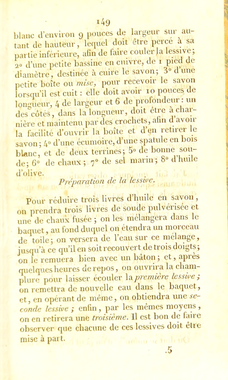 blanc irenviion 9 i)ouces de largeur sur au- tant de hauteur, lequel doit être perce a sa partie inférieure, afin de faire couler Ja lessive; 2» d’une petite bassine en cuivre, de i pied de diamètre, destinée à cuire le savon; 3“ dune petite boîte ou mise, pour recevoir le savon lorsciu’il est cuit : elle doit avoir 10 pouces de lonuueur, 4 de largeur et 6 de profondeur : un des^cütes, dans la^longueur, doit être a char- nière et maintenu par des crochets, afin d avoir la facilité d’ouvrir la boîte et d’en retirer le savon ; 4“ d’une écumoire, d’une spatule en bois blanc, et de deux terrines; 5» de bonne sou- de; 6° de chaux; 7® de sel marin; 8“ d huile d’olive. Préparation de la lessive. Pour réduire trois livres d’huile en savon , on prendra trois livres de soude pulvénsée et une de chaux fusée ; on les mélangera dans le baquet, au fond duquel on étendra un morceau de toile; on versera de 1 eau sur ce mélange, jusqu’à ce qu’il en soitrecouvert de trois doigts; on le remuera liien avec un bâton; et, api es quelques heures de repos, on ouvrira la cliam- plure pour laisser écouler \a.première lessive ; on remettra de nouvelle eau dans le baquet, et, en opérant de même, on obtiendra une se- conde lessive ; enfin , par les mêmes moyens , on en retirera une troisième. Il est bon de faire observer que chacune de ces lessives doit êlie mise à part.