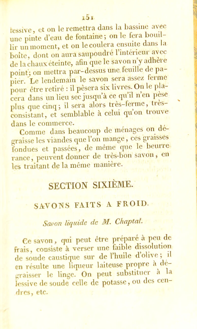 lessive, et ou le remettra clans la bassine avec une pinte d’eau de fontaine; on le fera boni - lir un moment, et on le coulera ensuite dans la boîte, dont on aura saupoudré l’intérieur avec de la chaux éteinte, aün cpie le savon n’y adhéré point ; on mettra par-dessus une feuille de pa- pier. Le lendemain le savon sera assez 1er me pour être retiré : il pèsera six livres. On le pla- cera dans un lieu sec jusqu’à ce qu’il n’eu pese ^ plus que cinq; il sera alors très-ferme, très consistimt, et semblable à celui cpion trouve dans le commerce. , Comme dans beaucoup de ménages on de- graisse les viandes que l’on mange, ces graisses fondues et passées, de même rpie le beurre rance, peuvent donner de très-bon savon, en les traitant de la même manière. SECTION SIXIÈME. SAVONS FAITS A FROID. Savon lûjtiiclB de M. Chaptal. Ce savon, qui peut être préparé à peu de frais, consiste à verser une faible dissolution de soude causticpie sur de l’huile d olive ; d en résulte une licpieur laiteuse propre « en- graisser le linge. On peut substituer à la lessive de soude celle de potasse, ou des cen- dres, etc.