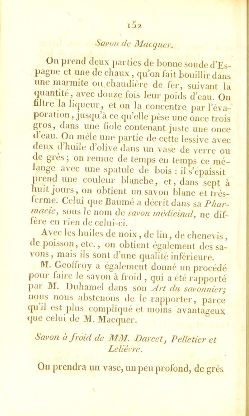 Savo/i de Mac(juei\ On pi eml deux parties de bonne soude d’Es- pagne et une de cliaux, cpi’on fait bouillir dans une inarniite ou chaudière de fer, suivant la quantité, avec douze fois leur poids d’eau. On ültre la liqueur, et on la concentre par l’éva- poi ation, jusqu a ce qu’elle jièse une once trois gros, dans une fiole contenant juste une once d eau. On mêle une pai tie de cette lessive avec deux cl huile d’olive dans un vase de verre ou de giesj on remue de temps en temps ce mé- ange cc une spatule de bois ; il s’épaissit prend une couleur blanche, et, dans sept à huit jours, on obtient un savon blanc et très- ferme. Celui que Baumé a décrit dans sa F/iar- macie, sous le nom de savon médicinal, ne dif- fère en rien de celui-ci. Avec les huiles de noix, de lin, de chenevis, de poisson, etc., on obtient également des sa- vons, mais ils sont d’une qualité inférieui’e. M. Geoffroy a également donné un ])rocédé pour faire le savon à froid , qui a été rapporté pai IVT. Duhamel dans son Art du savonnierj nous nous abstenons de le rapporter, parce quil est plus compliqué et moins avantageux que celui de M. Macquer. Savon à froid de MM. Darcct, Pelletier et Lelièvre. On prendra un vase, un peu profond, de grès