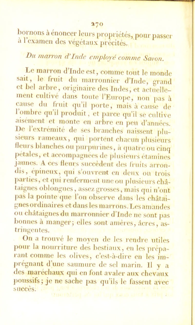 370 bornons à énoncer leurs projiriétés, pour passer a 1 examen des végétaux précités. Du marron d’Inde employé comme Savon. Le marron d’Inde est, comme tout le monde sait, le fruit du marronnier d’Inde, grand et bel arbre, originaire des Indes, et aetuelle- ment cultivé dans toute l’Europe, non pas à cause du fruit qu’il porte, mais à cause de 1 ombre qu’il produit, et parce qu’il se cultive aisément et monte en arbre en peu d’années. I)c 1 extrémité de ses branches naissent plu- sieurs rameaux, qui portent chaeun plusieurs fleurs blanches ou ])ui |)ui ines, à (piatre ou cinq pétales, et accompagnées de plusieurs étamines jaunes. A ces flem s succèdent des fruits arron- tlis, épineux, qui s’ouvrent en deux ou trois parties, et qui renferment une ou plusieurs châ- taignes ohlongues, assez grosses, mais qui n’ont j>as la pointe que l’on observe dans les châtai- gnes ordinaires et dans les marrons. Les amandes ou châtaignes du marronnier d’Inde ne sont pas bonnes cà manger; elles sont amères, âcres, ;is- tringentes. On a trouvé le moyen de les rendre utiles pour la nourriture des bestiaux, en les jirèpa- rant comme les olives, c’est-à-dire en les im- j)régnant dune saumure de sel marin. Il y a des maréchaux qui en font avaler aux chevau.x poussifs ; je ne sache pas qu’ils le fassent avec succès.
