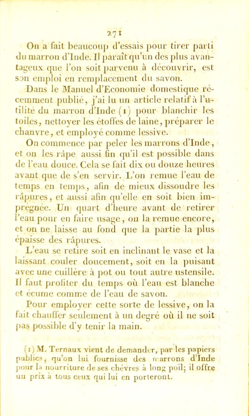 On a fait beaucou{) d’essais pour tirer parti du marron d’Inde. Il paraît rpi’un des plus avan- ta^^eux que l’on soit parvenu à découvrir, est son emploi en remplacement du savon. Dans le Manuel d’Economie domestique ré- cemment publié, j’ai lu un article relatif à l’u- tilité du marron d’Inde (i) pour blanchir les toiles, nettoyer les étoffes de laine, préparer le chanvre, et emplojm comme lessive. On commence par peler les marrons d’Inde, et on les râpe aussi fin qu’il est possible dans de l’eau douce. Cela se fait dix ou douze lieures avant que de s’en servir. L’on remue l’eau de temps en temps, afin de mieux déssoudre les râpures, et aussi afin qu’elle en soit bien im- prégnée. Un quart d’iieuie avant de retirer l’eau pour en faire usage, ou la remue encore, et on ne laisse au fond que la partie la plus épaisse des râpures. L’eau se retire soit en inclinant le vase et la laissant couler doucement, soit eu la puisant avec une cuillère à pot ou tout autre ustensile. Il faut profiter du temps où l’eau est blanche et écume comme de l’eau de savon. Pour employer cette sorte de lessive, on la fait chauffer seulement à un degré où il ne soit f>as possible d’y tenir la main. .'i) M. Tt-rnaux vient de demander, par les papiers publics, qu’on lui fournisse des narrons d’Inde j)our 1.1 nourriture de ses chèvres à Ion poil; il offre un prix à tous ceux rjui lui en porteront.