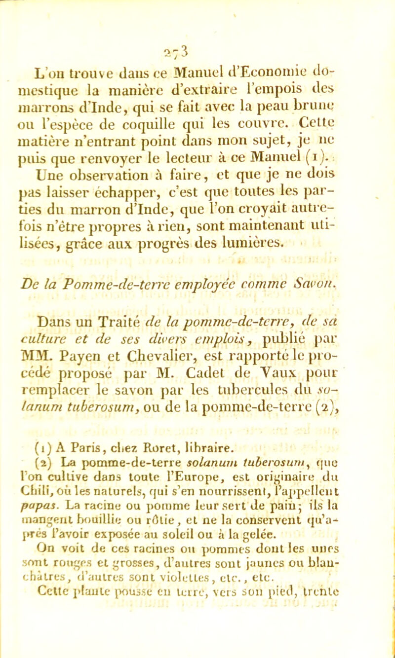-3 L’on trouve dans ce Manuel d’Econoniie do- mestique la manière d’extraire l’empois des marrons d’Inde, qui se fait avec la peau brune ou l’espèce de coquille qui les couvre. Cette matière n’entrant point dans mon sujet, je ne puis que renvoyer le lecteur à ce Manuel (i ). Une observation à faire, et que je ne dois pas laisser échapper, c’est que toutes les par- ties du marron d’Inde, que l’on croyait autre- fois n’étre propres à rien, sont maintenant uti- lisées, grâce aux progrès des lumières. De la Pomme-de-terre employée comme Sacoii. Dans un Traité de la pommc-de-tcrre, de sa culture et de ses divers emplois, publié par MM. Payen et Chevalier, est rapporté le pro- cédé proposé par M. Cadet de Vaux pour remplacer le savon par les tidierculcs du ,vo- lanum tuberosum, ou de la pomme-de-terre (2), (1) A Paris, cliez Roret, libraire. (2) La pomme-de-terre solarium tuberosum, que l’on cultive dans toute l’Europe, est originaire du Chili, où les naturels, qui s’en nourrissent, l’appellent papas. La racine ou ]>omme leur sert de paiu; ils la mangent bouillie ou rôtie, et ne la conservent qu’a- prés l’avoir exposée au soleil ou à la gelée. On voit de ces racines ou pommes dont les unes sont rouges et grosses, d’autres sont jaunes ou blan- châtres, d’autres sont violettes, etc., etc. Cette j'iantc iwus.se en tcire, vers son pied, trente