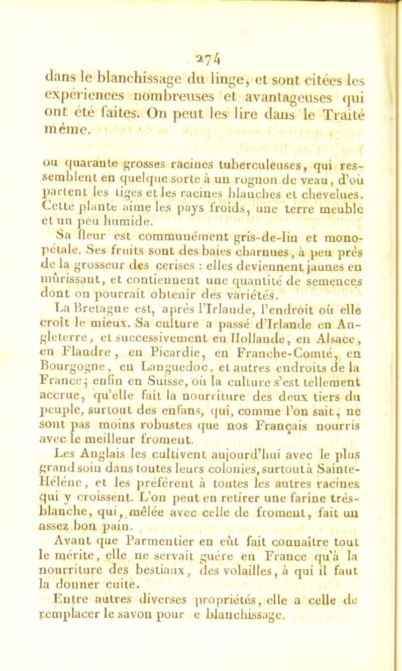 clans le blanchissage du linge, et sont citées les expériences nombreuses et avantageuses cjui ont été laites. On peut les lire clans le Traité même. ou C(uarante grosses racines tuberculeuses, qui res- semblent en quelque sorte à un rognon de veau, d’où parlent les liges elles racines blanches et chevelues. Cette plante aime les pays froids, une terre meuble et un peu humide. Sa fleur est communément gris-de-lin et mono- pclale. Ses fruits sont des baies charnues, à peu près de la grosseur des cerises : elles deviennent jaunes eu mûrissant, et contiennent une quantité de semences dont on pourrait obtenir des variétés. La Bretagne est, apres l’Irlande, l’endroit où elle croît le mieux. Sa culture a passé d’Irlande en An- gleterre, et successivement en Hollande, en Alsace, en Flandre , eu Picardie, en Franche-Comté, en Bourgogne, en Languedoc, et autres endroits de la France j enfin en Suisse, où la culture s’est tellement accrue, qu’elle fait la nourriture des deux tiers du peuple, surtout des enfans, (|ui, comme l’on sait, ne sont pas moins robustes que nos Français nourris avec le meilleur froment. Les Anglais les cultivent aujourd’hui avec le plus grand soin dans toutes leurs colonies, surtoulà Sainte- Hélène , et les préfèrent à toutes les autres racines qui y croissent. L’on peut en retirer une farine très- blanche, qui, mêlée avec celle de froment, fait un assez bon pain. Avant que Parmentier en eût fait connaître tout le mérite, elle ne servait guère en France qu’à la nourriture des bestiaux, des volailles, à qui il faut la donner cuite. Entre autres diverses propriétés, elle a celle de remplacer le savon pour e blanchissage.