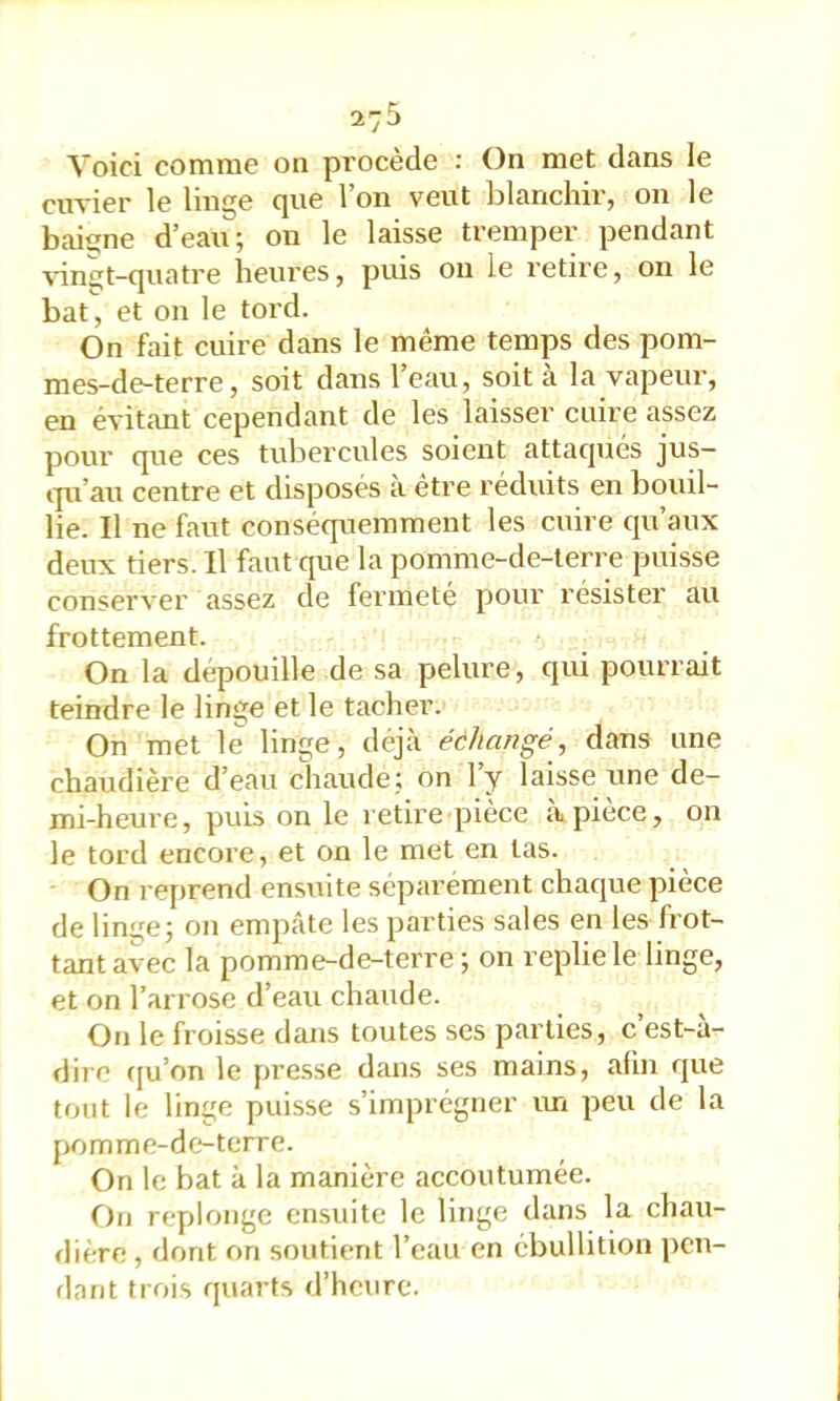 27^ Voici comme on procède : On met dans le cimer le linge que l’on veut blanchir, on le baigne d’eau; on le laisse tremper pendant \'in£jt-quatre heures, puis ou le retire, on le bat, et on le tord. On fait cuire dans le même temps des pom- mes-de-terre, soit dans l’eau, soit à la vapeur, en évitant cependant de les laisser cuire assez pour que ces tubercules soient attaqués jus- ipi’au centre et disposés a être réduits en bouil- lie. Il ne faut conséquemment les cuire qu’aux deux tiers. Il faut que la pomme-de-terre puisse conserver assez de fermeté pour résister au frottement. On la dépouille de sa pelure, qui pourrait teindre le linge et le tacher. On met le linge, déjà échangé, dans une chaudière d’eau chaude; on ly laisse une de- mi-heure, puis on le retire pièce c\pièce, on le tord encore, et on le met en las. On reprend ensuite séparément chaque pièce de lin^e; on empâte les parties sales en les frot- tant avec la pomme-de-terre; on replie le linge, et on l’arrose d’eau chaude. On le froisse dans toutes ses parties, c est-à- dire (ju’on le presse dans ses mains, afin que tout le linge puisse s’imprégner im peu de la pomme-de-terre. On le bat à la manière accoutumée. On replonge ensuite le linge dans la chau- flière, dont on soutient l’eau en ébullition pen- dant trois quarts d’heure.