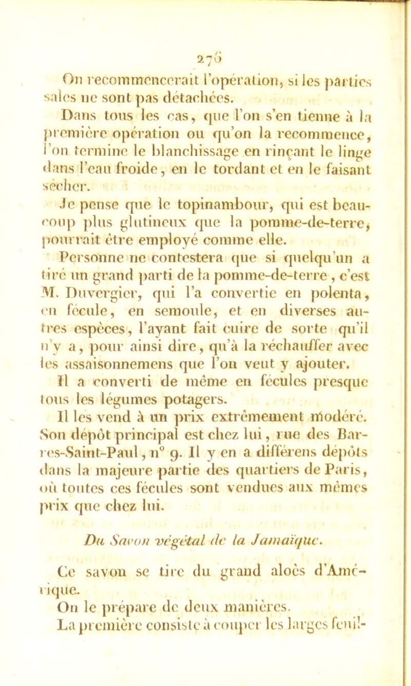 On recoinmcncorait l’opéralion, si les jiarlics sales ne sont pas détachées. Dans tons les cas, que l’on s’en tienne à la piemière opération ou qu’on la recommence, l’on termine le blanchissage en rinçant le linge «h'ins l’eau froide, en le tordant et en le faisant sécher. .Je pense que le topinambour, qui est beau- coup j)lus glutineux que la porame-de-terre^ |>oin j ait être employé comme elle. Personne ne contestera que si quelqu’un a tiré un grand parti de la pomme-de-terre , c’est M. Duvergier, q»ii l’a convertie en polenta, en fecule, en semoule, et en diverses au- tres espèces, l’ayant fait cuire de sorte qu’il n’y a, pour ainsi dire, qu’à la réchauffer avec les assaisonnemens que l’on veut y ajouter. Il a converti de même en fécules presque tous les légumes potagers. Il les vend à un piâx extrêmeuient nlodéré. Son dépôt principal est chez lui, rue des Bar- K's-Saitit-Paid , n“ 9. Il y en a différens dépôts dans la majeure partie des quartiers de Paris, où tontes ces fécules sont vendues aux mêmes prix que chez lui. Dw Savon végétal dr la JamaùfUc. Ce savon se tire du grand alocs d'Amc- 1 ique. On le prépare de deux manières. La première consisle à coupei les larges fenü-