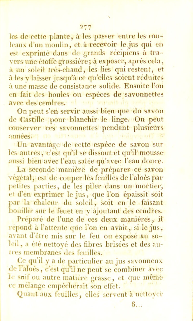 las (le cotte ])lante, à les passer ciiüc les rou- leaux d’un moulin, et à recevoir le jus (jui eu est exprimé dans de grands récipiens à tra- vers une étoffe grossière; à exposer, après cela, à un soleil très-chaud, les lies qui restent, et à les V laisser jusqu’à ce qu’elles soient réduites à une masse de consistance solide. Ensuite l’on en fait des boules ou espèces de savonnettes avec des cendres. On peut s’en servir aussi bien que du savon de Castille pour blanchir le linge. On peut conserver ces savonnettes pendant plusieurs années. Un avantage de cette espèce de savon sur les autres, c’est qu’il se dissout et qu’il mousse aussi bien avec l’eau salee qu’avec l’eau douce. La seconde manière de préparer ce savon végétal, est de couper les feuilles de l’aloès par jietites parties, de les piler dans un mortier, et d’en exprimer le jus, que l’on é})aissit soit j)ar la chaleur du soleil, soit en le faisant ijouillir sur le feuet en y ajoutant des cendres. Préparé de l’une de ces deux manières, il j cpond a l’attente que l’on en avait, si le jus, avant d’être mis sur le feu ou exposé au so- leil, a été nettoyé des fibres brisées et des au- tres membranes des feuilles. Ce qu’il y a de j)articulier au jus savonneux de l’aloès, c’est qu’il ne peut se combiner avec le snif ou autre matièi-e grasse, et que mémo cc mélangé empêcherait son effet. Quant au.\ feuilles, elles servent à nettoyer 8...