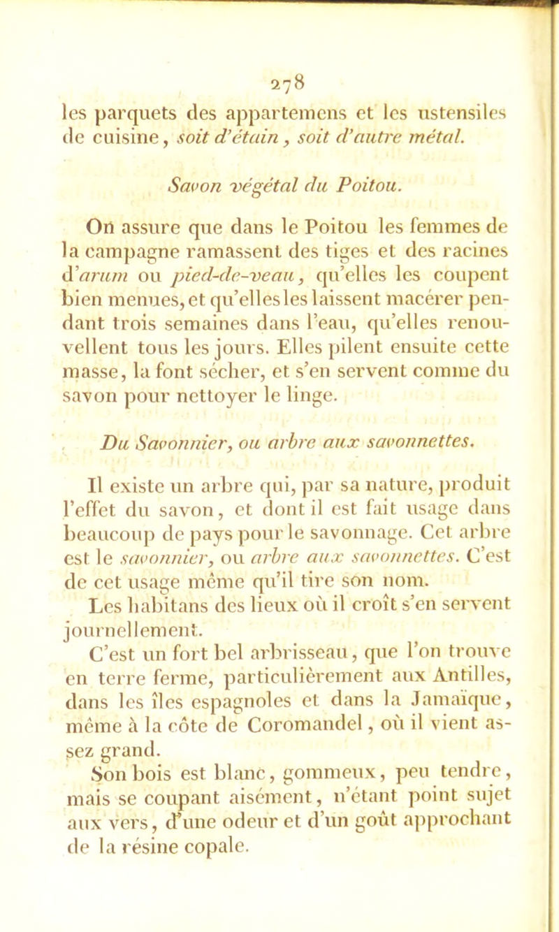 27B les parquets des appartemcns et les ustensiles de cuisine, soit d’étain, soit d’autre métal. Savon végétal du Poitou. On assure que dans le Poitou les femmes de la campagne ramassent des tiges et des racines ééarum ou pied-de-veau, qu’elles les coupent bien menues, et qu’elles les laissent macérer pen- dant trois semaines dans l’eau, qu’elles renou- vellent tous les jours. Elles pilent ensuite cette masse, la font sécher, et s’en servent comme du savon pour nettoyer le linge. Du Savonnier, ou arbre aux savonnettes. Il existe un arbre qui, par sa nature, produit l’effet du savon, et dont il est fait usage dans beaucoup de pays pour le savonnage. Cel arbre est le savonnier, ou arbre aii.v savonnettes. C’est de cet usage meme qu’il tire son nom. Les habitans des lieux où il croît s’en servent journellement. C’est un fort bel arbrisseau, que l’on trouve en terre ferme, particulièrement aux Antilles, dans les îles espagnoles et dans la Jamaïque, même à la côte de Coromandel, où il vient as- sez grand. .Son bois est blanc, gommeux, peu tendre, mais se coupant aisément, n’étant point sujet aux vers, cfime odeur et d’un goût approchant tle la résine copale.