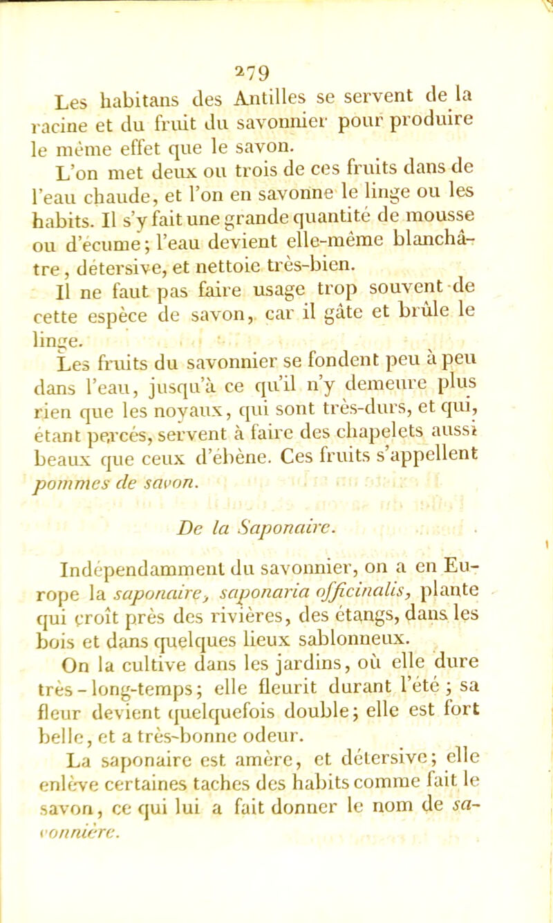 ^79 Les habitans des Antilles se servent de la racine et du fruit du savonnier pour produire le même effet que le savon. L’on met deux ou trois de ces fruits dans de l’eau chaude, et l’on en savonne le linge ou les habits. Il s’y fait une grande quantité de mousse ou d’écume ; l’eau devient elle-même blanchâ- tre, détersive, et nettoie très-bien. Il ne faut pas faire usage trop souvent de cette espèce de savon, car il gâte et brûle le linije. Les fruits du savonnier se fondent peu à peu dans l’eau, jusqu’à ce qu’il n’y demeure plus rien que les novaux, cjui sont très-durs, et qui, étant pe.rcés, servent à faire des chapelets aussi beaux que ceux d’ébène. Ces fruits s appellent pommes de savon. De la Saponaire. Indépendamment du savonnier, on a en Eu- rope la saponaire J saponaria ofjîcinalis, plante qui croît près des l'ivières, des étangs, dans les bois et dc'ms cpielques lieux sablonneux. On la cultive dans les jardins, où elle dure très-long-temps; elle fleurit durant l’été ; sa fleur devient quelquefois double; elle est fort belle, et a trè.s-bonne odeur. La saponaire est amère, et détersive; elle enhrve certaines taches des habits comme fait le savon, ce qui lui a fait donner le nom de sa- vonnière.