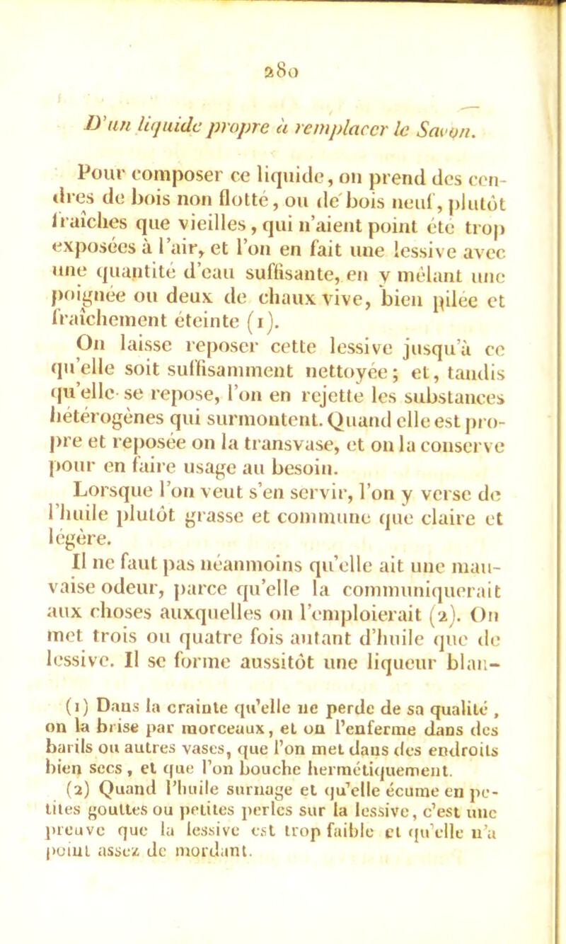 Pour romposer ce li<juide, ou prend des cen- dres de bois non flotté, ou de bois neul, plutôt Iraiclies que vieilles, qui n’aient poml été tro|> exposées à l’air, et l’on en fait une lessiv e avec une quantité d’eau suffisante, en y mêlant une poignée ou deux de chaux vive, bien pilee et Iraîcheinent éteinte (i). On laisse reposer cette lessive jusqu’à ce qu’elle soit suffisamment nettoyée; et, tandis iju’elle se repose, l’on en rejette les substances hétérogènes qui surmontent. Quand elle est pro- pre et reposée on la transvase, et on la conserve pour en faire usage au besoin. Lorsque l’on veut s’en servir, l’on y verse de 1 huile plutôt grasse et commune que claire et légère. Il ne faut pas néanmoins qu’elle ait une mau- vaise odeur, parce c|u’elle la communiquerait aux choses auxquelles on l’emploierait (-i). On met trois ou quatre fois autant d’huile (jue de lessive. Il se forme aussitôt une liqueur blaii- (1) Dans la crainte qu’elle ne perde de sa qualité , on la brise par morceaux, et ou l’euferme dans des barils ou autres vases, <jue l’on met dans tles endroits bien secs, et tpie l’on bouche herraéliquement. (2) Quand l’huile surnage et qu’elle écume en pe- tites gouttes ou petites perles sur la lessive, c’est une preuve que la lessive e.sl trop faible cl (pi’elle ii’a f>uiul asse;^ de mordant.