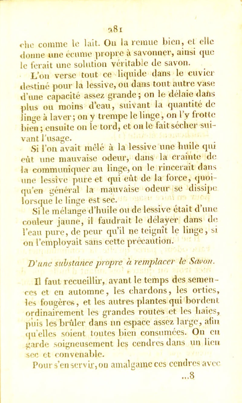 ^8i rho comme le lait. Ou la remue bien, et clic <lüime une eeume jiropre a savonner, ainsi ([ue le ferait une solution véritable de savon. L’on verse tout ce liquide dans le cuvier tlestiné pour la lessive, ou dans tout autre vase d’une capacité assez grande ; on le délaie dans plus ou moins d’eau, suivant la quantité de linge à laver; on y trempe le linge, on l’y frotte bien ; ensuite on le tord, et on le fait sécher sui- vant l'usage. Si l’on avait mêlé à la lessive une huile qui eût une mauvaise odeur, dans la Crainte de la communiquer au linge, on le rincerait dans une lessive pure et (pü eut de la force, quoi- (pi’en général la mauvaise odeur se dissipe lorsque le linge est sec. Si le mélange d’huile ou de lessive était d’une couleur jaune, il faudrait le délayer dans de l’eau pure, de peur qu’il ne teignît le linge, si on l’emplovait sans cette précaution. B’une substance propre à remplacer te Savon. Il faut recueillir’, avant le temps des semen- ces et en automne, les chardons, les orties, les fougères, et les autres plantes qui bordent ordinairement les grandes routes et les haies, puis les brûler dans nn espace assez large, alin (pi'elles soient toutes bien consumées. On eu garde soigneusement les cendres dans un lieu sec et convenable. F’our s’en servir, ou amalgame ces cendres avec ...8