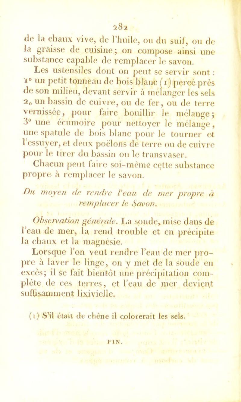 iS'i de la chaux vive, de l’huile, ou du suif, ou de la graisse de cuisine ; on compose ainsi une substance capable de remplacer le savon. Les ustensiles dont on peut se servir sont : X» un petit tonneau de bois blaixc (i) percé près tle son milieu, devant servir à mélanger les sels un bassin de cuivre, ou de fer, ou de terre vernissée, j)onr faiie bouillir le mélange; 3“ une écumoire pf)ur nettoyer le mélange, une spatule de bois blanc pour le tourner ot 1 essuyer, et deux poêlons de terre ou de cuivre pour le tii'or du bassin ou le transvaser. Chacun peut faire soi-même cgtte substance jiropre à remplacer le savon. -Du moyeu de rendre Veau de mer propre îi remplacer le Savon. Observation générale. La soude, mise dans de l’eau de mer, la rend trouble et en j)récipite la chaux et la magnésie. Lorsque l’on veut rendre l’eau de mer pro- l>re à 1 aver le linge, on y met de la soude eu excès; il se fait bientôt une précipitation com- plète de ces terres, et l’eau de mer devient SLitUsamment lixiviellc. (i) S’il élail de chêne il colorerait le.s sels. I l N.