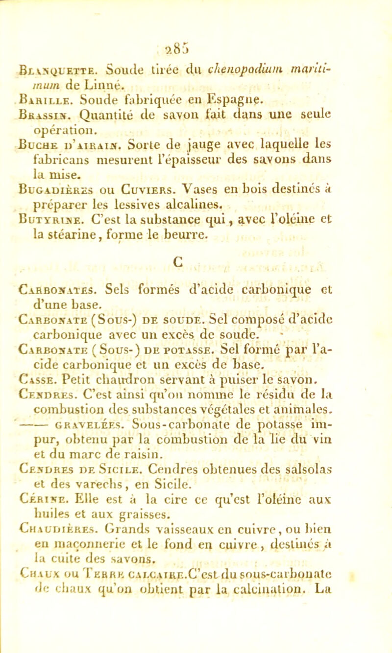 9.85 Blvsquette. Soude tirée du chenopodiuin inariti- mum de Linné. Bahili-e. Soude fabriquée en Espagne. BKASsijf. Quantité de savon fait dans une seule opération. Bûche u’airaij». Sorte de jauge avec laquelle les fabricans mesurent répaisseur des savons dans la mise. Bugauièkes ou Cuviers. Vases en bols destinés k préparer les lessives alcalines. BuTYRiîiE. C’est la substance qui, avec l’oléine et la stéarine, forme le beurre. C Carbonates. Sels formés d’acide carbonique et d’une base. Carbonate (Sous-) de soude. Sel composé d’acidc carbonique avec un excès de soude. Carbonate (Sous-) de potasse. Sel formé par l’a- cide carbonique et un excès de base. Casse. Petit chamlron servant à puiser le savon. Cendres. C’est ainsi qu’on nomme le résidu de la combustion des substances végétales et animales. GB.AVELÉES. Sous-carbonate de potasse im- pur, obtenu par la combustion de la lie du vin et du marc de raisin. Cendres de Sicile. Cendres obtenues des salsolas et des varechs, en Sicile. CÉRiNE. Elle est à la cire ce qu’est l’oléine aux huiles et aux graisses. Chaudières. (Grands vaisseaux en cuivre, ou bien en maçonnerie et le fond en cuivre, destinés à la cuite des savons. Chaux ou Terre CAi.CAïuE.C’c.st dusous-carbouatc fb; chaux qu’on obtient par la calcination. La