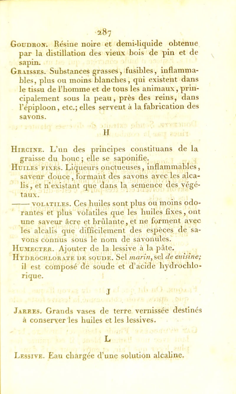 Goudhon. Résine noire et demi-liquide obtenue par la distillation des vieux bois de pin et de sapin. Graisses. Substances grasses, fusibles, inflamma- bles, plus ou moins blanches, qui existent dans le tissu de l’homme et de tous les animaux, prin- cipalement sous la peau, près des reins, dans l’épiploon, etc.; elles servent à la fabrication des savons. H Hiecixe. L’un des principes constituans de la graisse du bouc ; elle se saponifie. Huiles fixes. Liqueurs onctueuses, inflammables, saveur douce, formant des savons avec les alca- hs, et n’existant que dans la semence des végé- taux. VOLATILES. Ces hiules sont plus ou moins odo- rantes et plus volatiles que les huiles fixes, ont une saveur âcre et brûlante, et ne forment avec les alcalis que difficilement des espèces de sa- vons connus sous le nom de savonules. Hü.mecteb. Ajouter de la lessive à la pâte. Htdrochlorate UE souuE. Sel /nfln«,sel de cuisine; il est composé de soude et d’acide hydrochlo- rique. J Jarres. Grands vases de terre vernissée destinés à conserver les huiles et les lessives. L Lessive. Eau chargée d’une solution alcaline.