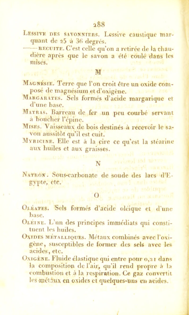 a88 LiîssiVK nr.s swoNMr.ns. Lessive caustique mar- quant de a5 à 3d degrés. • nncniTF.. C’est celle qu’on a retirée de la chau- dière après que le savon a été cotdé dans les mises. M Magnésie. Terre que l’on croit être un oxide com- j)osé de magnésium et d’oxigène. Makgarates. Sels formés d’acide margariqne et d’une hase. M ATR AS. Barreau de fer un peu courbé servant à boucher répine. Mises. Vai.sseaux de bois destinés à recevoir le sa- von aussitôt qu’il est cuit. Myrioine. Elle est ,à la cire ce qu’est la stéarine aux huiles et aux graisses. N iVatron . Sous-carbonate de soude des lacs d'E- gypte, etc. O Oi.éates. Sels formés d’acide oléique et d'une hase. Oeéine. L’un des principes immédiats qui consti- tuent les huiles. OxinEs MÉTALLIQUES. Métaux combinés avec l’oxi- gène, susceptibles de former des sels avec les acides, etc. Oxigène. Fluide élastique qui entre pour 0,9.1 dans la composition de l’aii, qu’il rend propre .i la «•oinbustion et à la rc.spirntioii. Ce gaz convertit les incl5u,\ en o.xides et quelques-uns en acides. /