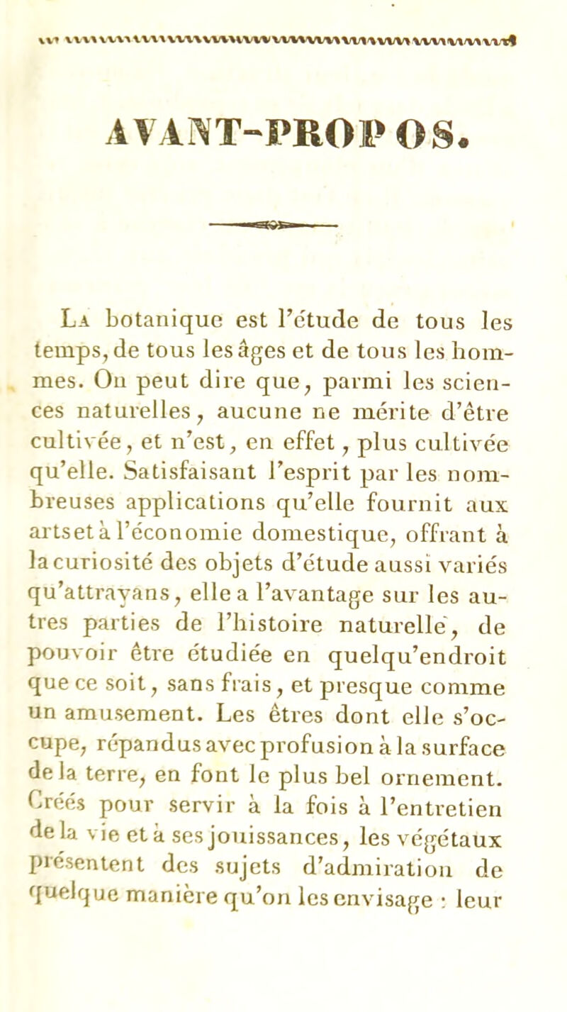 \V« V\ V\^ WWWiWWWVWVW%<VW%W1<%VW>wv\\/\/v«wvl AV iNT-PROI» os. La botanique est Te'tude de tous les temps, de tous les âges et de tous les hom- mes. On peut dire que, parmi les scien- ces naturelles, aucune ne mérite d’être cultivée, et n’est, en effet, plus cultivée qu’elle. Satisfaisant l’esprit par les nom- breuses applications qu’elle fournit aux artset à l’économie domestique, offrant à la curiosité des objets d’étude aussi variés qu’attrayans, elle a l’avantage sur les au- tres parties de l’histoire naturelle, de pouvoir être étudiée en quelqu’endroit que ce soit, sans frais, et presque comme un amusement. Les êtres dont elle s’oc- cupe, répandus avec profusion à la surface delà terre, en font le plus bel ornement. Créés pour servir à la fois à l’entretien delà vie et à ses jouissances, les végétaux présentent des sujets d’admiration de quelque manière qu’on les envisage ; leur