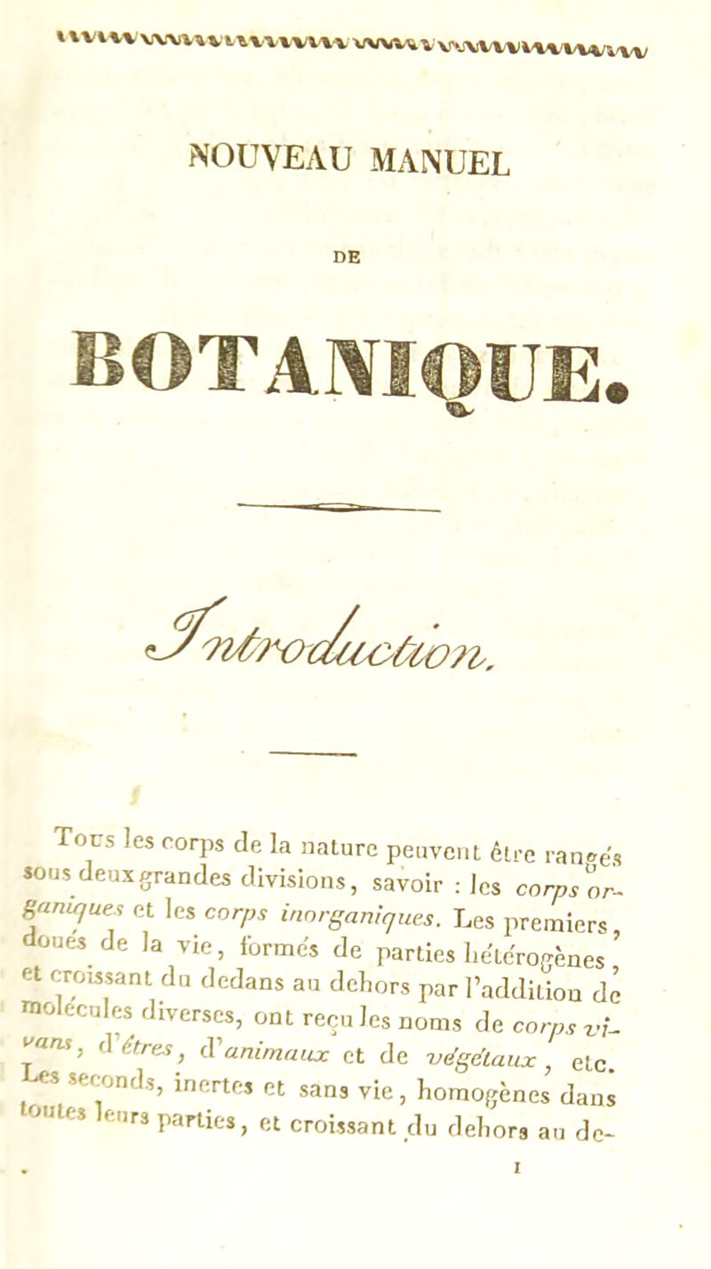 % \Vi w W\>V^ VV1-W\-V NOUVEAU MANUEL DE BOTAIVIOUE. ^'?7/ô?x>o/aoùùc ùCO?t. Tous les coq» de la nature peuvent être rantre's *ous deux grandes divisions, savoir : les corps'^or- Saniques et les corps inorganiques. Les premiers doues de la vie, formes de parties liéteWènes ’ et croissant du dedans au dehors par l’addition de molécules diverses, ont recules noms de corps varu, (Vitres, (Vanimaux et de végétaux, etc. s seconds, inertes et sans vie, homogènes dans toutes leurs parties, et croissant du dehors au de*