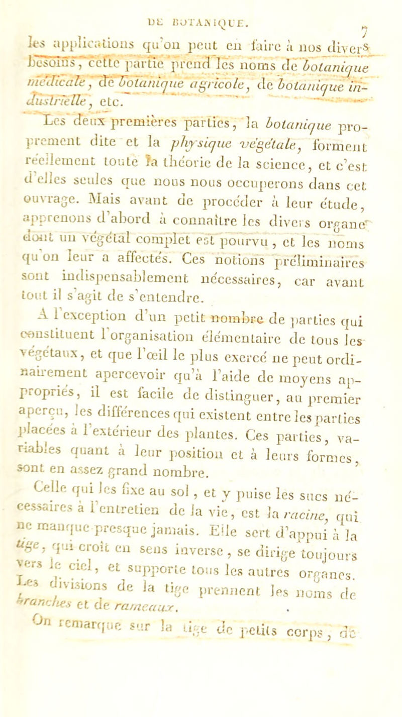 UL iîtJTAiMQL r. les appiicalions qu'on jicut en faire à nos tlivei hesüius, ccfïc iiarïïe’'prend les noms d'a 'boüînîci 'iiê nTc7UcaIe/■3ë'TO7^//n■|J?^^e'ng/•/co/e, de hotaNUjuè ûî- JùslnelleJ etc. -—»• 'Xcs d’eux premières parties, la hoianUiue pro- prement dite et la physique -vegetale, forment réellement toute Ta théorie de la science, et c’est d elles seules que nous nous occuperons dans cet ouvrage. Mais avant de procéder à leur étude, apprenons d’abord à connaître les divers organe’' dmit un végétal complet est pourvu , et les noms qu on leur a affectés. Ces notions préliminaires sont indispensablement nécessaires, car avant torit il s’agit de s’entendre. A 1 exception d un petit nombre de parties qui constituent l'organisation élémentaire de tous les végétaux, et que 1 œil le plus exercé ne peut ordi- naii-emeut apercevoir qu’à l’aide de moyens ap- propriés, il est facile de distinguer, au premier aperçu, les différences qui existent entre les parties jéacées à l’extérieur des plantes. Ces parties, va- riables quant à leur position et à leurs formes sont en assez grand nombre. ’ Celle qui les li.xe au soi, et v puise les sucs né- cessaires a l’entretien de la vie, est la racine, qui ne manque presque jamais. E^le sert d’appui à la qui croît en sens inverse , se dirige'toujours ^cr.s le ciel, et supporte tous les autres organes. -CS ivisions de la tige prennent les noms de ranches et de ra/ncau.r. ^n rcmarf[ue sur h a in-.e OC j’etits corps, i/i