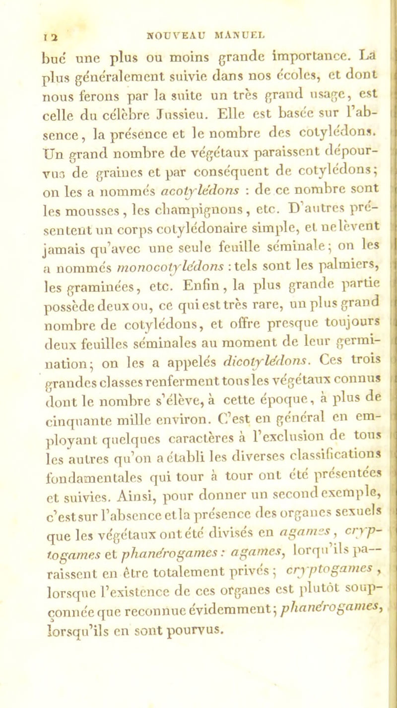 I ’i bue une plus ou moins grande importance. La ) plus généralement suivie dans nos écoles, et dont ■ nous ferons par la suite un très grand usage, est | celle du célèbre Jussieu. Elle est basée sur l’ab- | sence, la présence et le nombre des cotylédons. i Un grand nombre de végétaux paraissent dépour- , VU3 de graines et par conséquent de cotylédons; . on les a nommés acotylédons ; de ce nombre sont i les mousses , les cbampignons, etc. D’autres pré- ‘ sentent nn corps cotylédonaire simple, et nelèvent ■ jamais qu’avec une seule feuille séminale; on les | a nommés monocotyle’dons :tels sont les palmiers, | les graminées, etc. Enfin, la plus grande partie ' possède deux ou, ce qui est très rare, un plus grand I nombre de cotylédons, et offre presque toujours j deux feuilles séminales au moment de leur germi- -( nation; on les a appelés dicolylédons. Ces trois i grandes classes renferment tous les végétaux connus j dont le nombre s’élèx'^e, à cette époque, à plus de ' cinquante mille environ. C’est en général en em- I ployant quelques caractères à l’exclusion de toux j les autres qu’on a établi les diverses classifications . fondamentales qui tour à tour ont été présentées j et suivies. Ainsi, pour donner un second exemple, j c’estsur l’absence etla présence des organes sexuels | que les végétaux ont été divisés en n gantes, cryp- I togames et phandrogames : againes, lorqu ils pa raissent en être totalement privés ; cryptogames , i lorsque l’existence de ces organes est plutôt soup- çonnéeque reconnue évidemment; lorsqu’ils en sont pourvus.