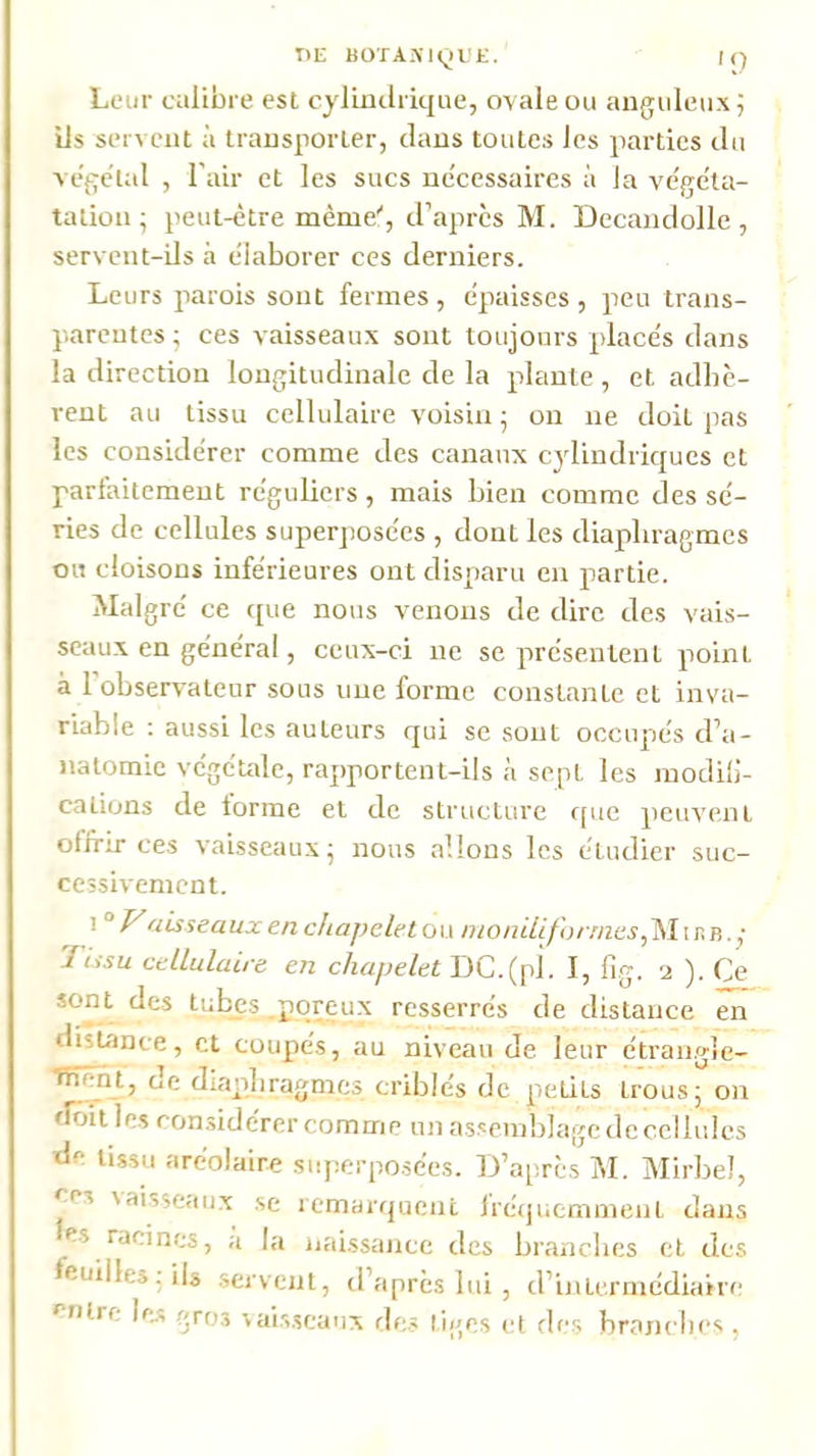 I>E BOTAiVlyL'f. iq Leur calibre est cylindrique, ovale ou anguleux i ils servent à transporter, dans toutes les parties du vege'tal , l’air et les sucs necessaires à la ve'geta- talion; peut-être même'', d’après M. Decandolle, servent-ils à élaborer ces derniers. Leurs parois sont fermes , épaisses , peu trans- parentes ^ ces vaisseaux sont toujours placés dans la direction longitudinale de la piaule , et adhè- rent au tissu cellulaire voisin j on ne doit pas les considérer comme des canaux cylindriques et parfaitement réguliers, mais bien comme des sé- ries de cellules superposées , dont les diaphragmes ou cloisons inférieures ont disparu en partie. Malgré ce que nous venons de dire des vais- seau.x en général, ceux-ci ne se présentent point à l’observateur sous une forme constante et inva- riable ; aussi les auteurs qui se sont occupés d’a- natomie végéude, rapportent-ils à sept les inodilJ- calions de tonne et de structure f[ue peuvent offrir ces vaisseaux; nous allons les étudier suc- cessivement. P'aisseaux en cliapeletow inonUif\>rriics,^\\p.ii. ■ 'J Lis U cellulaire en chapelet DC.(pi. I, lig. ). Ce tubys poreux resserrés de distance en distance, cl coupés, au niveau de leur étrangle- Tïîênt, de diapiliragmes criblés de petits trous; on doit les ron.sidérer comme un assemblage de cellules de tissu aréolaire superposées. 13’après INI. Mirbel, ees vaisseaux se remarquent fréquemment dans es racines, a l;i iiai.ssance des branches et des feuilles; ils .servent, d’après lui , d’intermédiaire entre |e.s gros sais.seaux des tiges et des branches ,