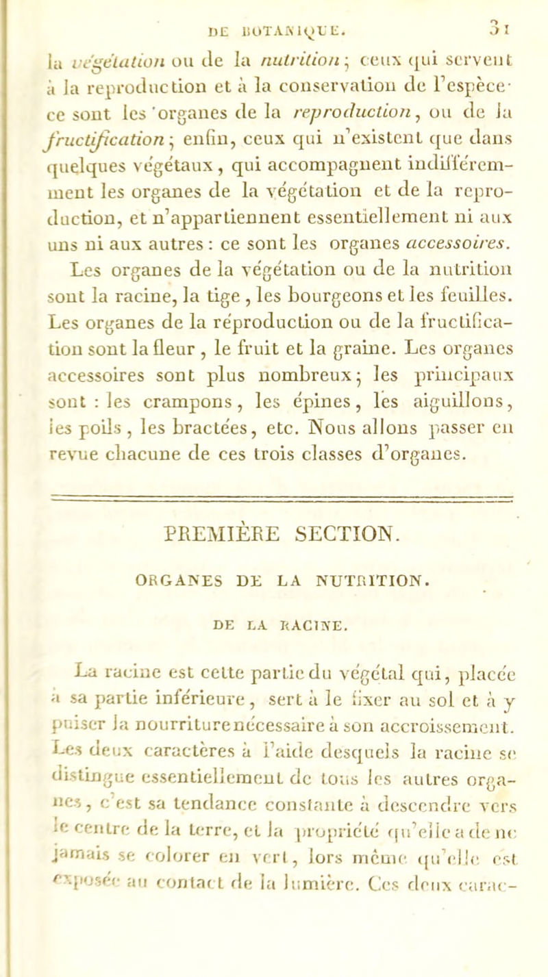 .> I IlE lloTAiMyE L. iu negeUition ou de la nulrilioii ; ceux (|ui servent il ]a reproduction et à la conservation de l’espèce- ce sont les organes de la reproduction, ou de la Jructi/ication-, enfin, ceux qui n’existcnl que dans (juelques végétaux , qui accompagnent iudiliérein- inent les organes de la végétation et de la repro- duction, et n’appartiennent essentiellement ni aux uns ni aux autres : ce sont les organes accessoires. Les organes de la végétation ou de la nutrition sont la racine, la tige , les bourgeons et les feuilles. Les organes de la réproduction ou de la fructifica- tion sont la fleur , le fruit et la graine. Les organes accessoires sont plus nombreux^ les principaux sont : les crampons, les épines, les aiguillons, les poUs , les bractées, etc. Nous allons passer en revue cliacune de ces trois classes d’organes. PREMIÈRE SECTION. ORGANES DE LA NUTRITION. DE LA KACISE. La racine est celte partie du végétal qui, placée a sa partie inférieure, sert à le fixer au sol et à y puiser la nourriturenécessaire à son accroissement. Le.s deux caractères à l’aide desquels la racine se distingue essentiellement de tous les autres orga- ne.s, c’est sa tendance constante à descendre vcr.s le centre de la terre, et la propriété fju’eiie a de ne jamais se colorer en vert, lors mcuic {[u’ellc. est cxiiosee au contad de la lumière. Ces deux carac-