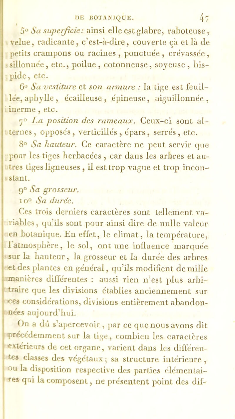 DE nOTAMQÜE. ^7 5° Sa supeijicie: ainsi elle est glabre, raboteuse, velue, radicante, c’est-à-dire, couverte çà et là de petits crampons ou racines , ponctuée , crevassée, 'Sillonnée, etc., poilue, cotonneuse, soyeuse, bis- pide, etc. 6'’ Sa vestiture et son armure : la tige est feuil- lée, apbylle, écailleuse, épineuse, aiguillonnée, , inerme , etc. 'j° La position des rameaux. Ceux-ci sont al- ternes , opposés, verticillés , épars , serrés, etc. 8° Sa hauteur. Ce caractère ne peut servir que pour les tiges herbacées , car dans les arbres et au- tres tiges ligneuses , il est trop vague et trop incon- ' slant. 9° Sa grosseur. lo° Sa durée. Ces trois derniers caractères sont tellement va- riables, qu’ils sont pour ainsi dire de nulle valeur en botanique. En effet, le climat, la température, 1 aimos])hère, le sol, ont une influence marquée sur la hauteur, la grosseur et la durée des arbres et des plantes en général, qu’ils modifient de mille manières différentes : aussi rien n’est plus arbi- traire que les divisions établies anciennement sur ces considérations, divisions entièrement abandon- nées aujourd’hui. On a dû s’apercevoir , par ce que nous avons dit précédemment sur la tige, combien les caractères extérieurs de cet organe, varient dans les différen- tes classes des végétaux ; sa structure intérieure , on la disposition respective des parties élémentai- res qui la composent, ne [)réscntcnt point des dif-