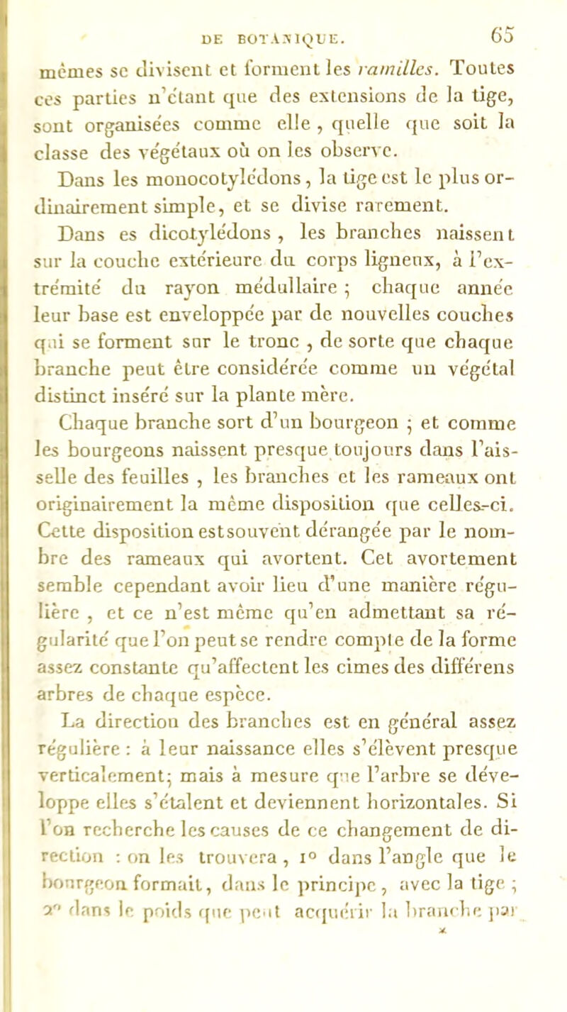 DE BOTANIQUE. 60 memes se divisent et l'orment les ramilles. Toutes ces parties u’c'tant que des extensions de la tige, sont organise'es comme elle , quelle que soit la classe des ve'ge'taux où on les observe. Dans les monocotylcdons, la tige est le plus or- dinairement simple, et se divise rarement. Dans es dicotyle'dons , les branches naissent sur la couche exte'rieure du corps ligneux, à l’ex- tre'mite' du rayon me'dullaire 5 chaque année leur hase est enveloppée par de nouvelles couches qui se forment sur le tronc , de sorte que chaque branche peut être considérée comme un végétal distinct inséré sur la plante mère. Chaque branche sort d’un bourgeon ^ et comme les bourgeons naissent presque toujours dans l’ais- seUe des feuilles , les branches et les rameaux ont originairement la même disposition que celles.-ci. Cette disposition estsouvént dérangée par le nom- bre des rameaux qui avortent. Cet avortement semble cependant avoir lieu d’une manière régu- lière , et ce n’est meme qu’en admettant sa ré- gularité que l’on peut se rendre compte de la forme assez constante qu’affectent les cimes des différens arbres de chaque espèce. La direction des branches est en général assez régulière ; à leur naissance elles s’élèvent presque verticalement; mais à mesure qu.e l’arbre se déve- loppe elles s’étalent et deviennent horizontales. Si l’on recherche les causes de ce changement de di- rection ; on les trouvera, i° dans l’angle que le bourgeon formait, dans le ]>rincipe , avec la lige; a flans le poids fpte peut actpiéiir la Ifrauclie jiai