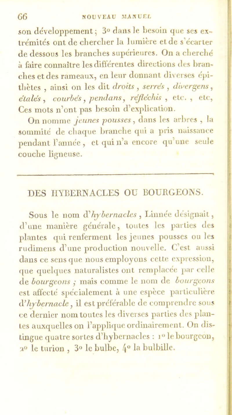 G6 NOUVEAI; .MAJtL'F.f, son développement; 3 dans le liesoin que scs ex- trémités ont de clierclier la lumière eide s’écarter de dessous les branches supérieures. On a clierclié à faire connaître lesdiflerenles directions des bran- ches et des rameaux, en leur donnant diverses ej)i- thèles , ainsi on les dit droits, serres , dii'ergens, étalés, courbés , pend ans, réjléchhi , etc., etc, Ces mots n’ont pas besoin d’cxplicatum. On nomme jeunes pousses, dans les arbres , la sommité de chaque branche qui a pris naissance pendant l’imnée , et qui n’a encore qu’une seule couche ligneuse. DES HYBERNACCES OU BOURGEONS. Sous le nom d'hy bernacles , Linnée désignait, d’une manière générale, toutes les parties des plantes qui renferment les jeunes pousses ou les rudiinens d’une production nouvelle. C’est aussi dans ce sens que nous employons celte expression, que quelques naturalistes ont remplacée par celle de bourgeons ; mais comme le nom de bourgeons est affecté spécialement à une espèce particulière à’hybernacle, il est préférable de comprendre sous ce dernier nom toutes les diverses parties des plan- tes auxquelles on Fapplhjue ordinairement. On dis- tingue quatre sortes d’hybernacles : i le bourgeon, •A“ le turion , 3<» le bulbe, la bulbillc.