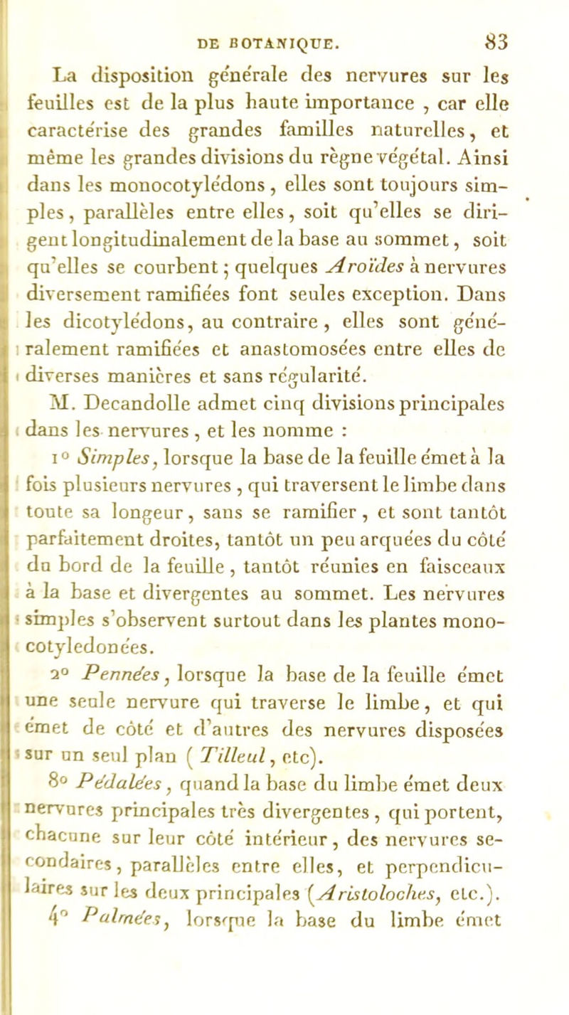 La disposition generale des nervures sur les feuilles est de la plus haute importance , car elle ( caracte'rise des grandes familles naturelles, et il même les grandes divisions du règne ve'ge'tal. Ainsi 1 dans les monocotylêdons, elles sont toujours sim- , pies, parallèles entre elles, soit qu’elles se diri- I gent longitudinalement de la base au sommet, soit qu’elles se courbent 5 quelques Aroïdes à nervures diversement ramifie'es font seules exception. Dans les dicotyle'dons, au contraire, elles sont ge'ne'- I râlement ramifie'es et anastomose'es entre elles de I diverses manières et sans re'gularite'. \j M. Decandolle admet cinq divisions principales ( dans les nervures , et les nomme : 1° Simples, lorsque la base de la feuille e'met à la ■ fois plusieurs nervures , qui traversent le limbe dans toute sa longeur, sans se ramifier, et sont tantôt parfaitement droites, tantôt un peu arquées du côté du bord de la feuille, tantôt réunies en faisceaux à la base et divergentes au sommet. Les nervures I simjdes s’observent surtout dans les plantes mono- cotyledonées. /’en/ze'es, lorsque la base de la feuille émet une seule nervure qui traverse le limbe, et qui emet de côté et d’autres des nervures disposées • sur un seul plan ( Tilleul, etc). 8» Pddalées, quand la base du limbe émet deux nervures principales très divergentes, qui portent, chacune sur leur côté intérieur, des nervures se- Icondaires, parallèles entre elles, et perpendicu- laires sur les deux principales i^Arisloloche.s, etc.). 4'’ Palrndes, lors^pie la base du limbe émet