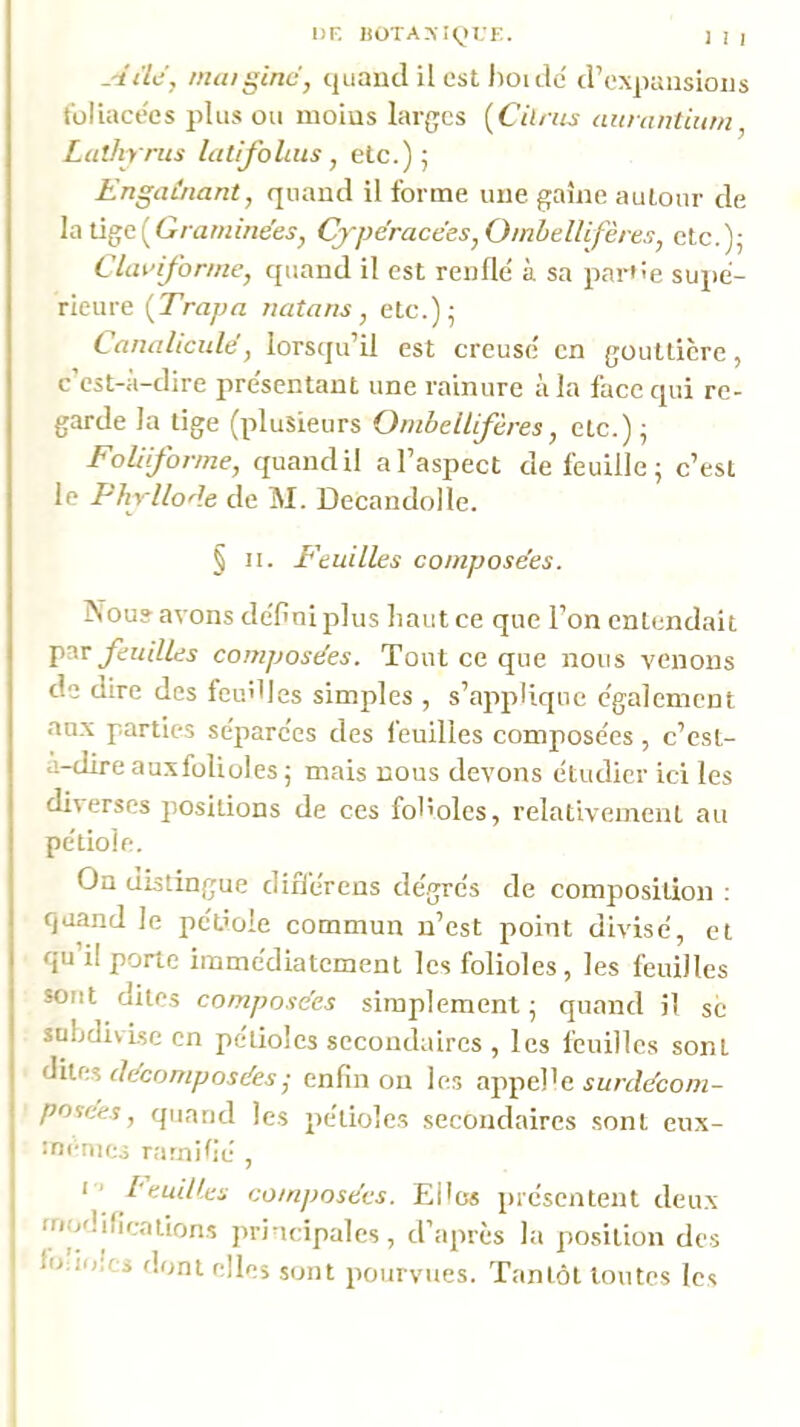 Aile J nuuginc, quanti il est Jioi tic trexpaiisioiis tbliacées plus ou moins larges [Cilrus aunintium, Lulhrrus Ltlifolais, etc.); Engainant, quand il forme une gaine autour de la tige(G/'awmees'^ G)'péracées,OinheUifères, etc.); CUiinfonne, quand il est renflé à sa partie supé- rieure {Trapa natans, etc.); Canalicule, lorsqu’il est creusé en gouttière, c’est-à-dire présentant une rainure à la face qui re- garde la lige (plusieurs Onibdlifères, etc.); Folüfonne, quand il a l’aspect de feuille ; c’est le Phrllorle de M. Decandolle. § II. E'euilles composées. Nous avons défini plus haut ce que l’on entendait feuilles composées. Tout ce que nous venons de dire des feu'fles simples , s’applique également au.x parties séparées des feuilles composées , c’est- à-dire ausfolioles ; mais nous devons étudier ici les diverses positions de ces fol'olcs, relativement au pétiole. On distingue différens dégrés de composition : quand le pétiole commun n’est point divisé, et qu’il porte immédiatement les folioles, les feuilles sont dites composées simplement; quand il se subdivise en pétioles secondaires , les feuilles sont décomposées • enfin on les surdécom- posées, quand les pétioles secondaires sont eux- ménics ramifié , • ‘ l'euilles composées. Elles présentent deu.x modilicaiions principales, d’après la position des Imitées dont elles sont pourvues. Tantôt tontes les