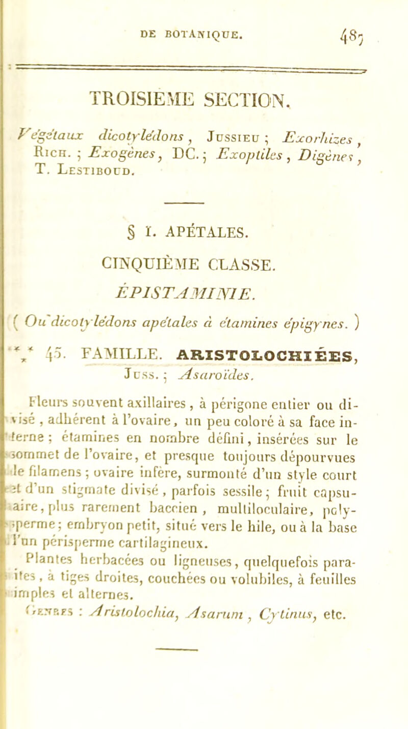 TROISIEME SECTION. Vegélaiix dicotylédons, Jussieu; Ejcorhizes, Rien. ; Exogènes, DC. ; Exopiiles , Disène's T, Lestiboüd. ’ § ï. APÉTALES. CINQUIÈME CLASSE. ÈPISTAMINIE. ( Ç)u dicotylédons apétales à étamines épigy nes, ) \~i. FAMILLE. ARISTOLOCHIÉES, Jc.ss. ; Asaroïdes. Heiii’s souvent a.\illaires, à périgone enlier ou di- visé , adhérent à l’ovaire, un peu coloré à sa face in- ■ terne ; étamines en nombre défini, insérées sur le -sommet de l’ovaire, et pre.scpie toujours dépourvues de filamens; ovaire infère, surmonté d’un style court •îtd’un stigmate divisé, parfois se,ssile; fruit capsu- .aire, plus rarement baccien , multiloculaire, pcly- >sperme; embryon petit, situé vers le hile, ou à la base ùl’nn pcri.sjienne cartilagineux. Plantes herbacées ou ligneuses, quelquefois para- I ites , à tiges droites, couchées ou voliibiles, à feuilles i impies et alternes. Lenrfs ; Aristolochia, Asarnni, Cytinus, etc.