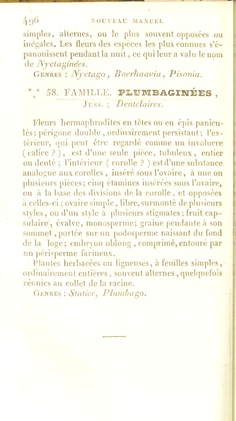 A ü U V E A U M A y U E r. 4‘)<’ sim[)tcà, alternes, ou le plus souvent opposées ou inégales. Les fleurs des espèces les plus connues s’é- panonissenl pendant la nuit, ce qui leur a valu le nom de ]\jcUi(^inées. Genres : lYyctago, Boerhaaina , Pisnnca. 58. FAîNIILLE. PI.UMBAGINÉES , Jrs.s. ; Dentclaires. Fleurs liermaplirodites en tètes on en épis panicu- lés; périgone double , ordinairement persistant ; l’ex- térieur, qui peut être regardé comme un involucre ( calice .î’), est d’une seule pièce, tubuleu.x , entier on denté; rinlérieur ( corolle ) est d’une substance analogue au.xcorolles , inséré sous l’ovaire, <à une ou ])lusieurs [décès; ciiu] étamines insérées sous l’ovaire, ou à la base des divisions de la corolle, et opposées à celles-ci ; ovaire sinq)le, libre, surmonté de plusieurs styles, ou d’un style à plusieurs stigmates; fruit cap- sulaire, évalvc, monosperme; giaine pendante à son sommet, portée suimiu podosperme naissant du fond de la loge; embryon obloug , comprimé,entouré par sin [lérisperme farineu.K. l’Iantes herbacées ou ligneuses, à feinlles simples, ordinairement entières, souvent alternes , quelquefois réunies au collet de la racine. Genres ; Slalice, Pluiiiùago.