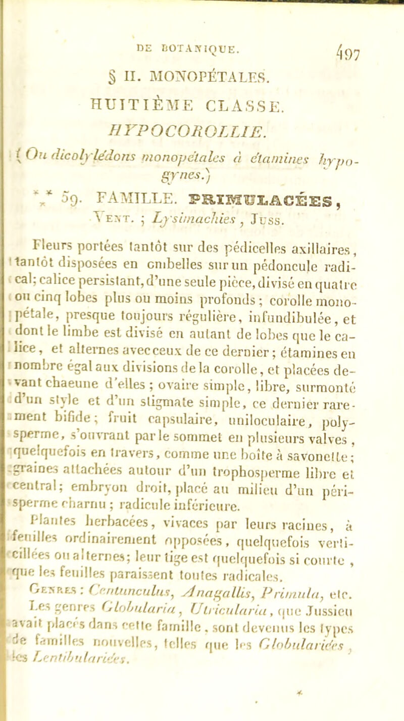 § II. MONOPÉTALES. huttiè:me classe. firPOCOROLLIE. {Ou dicoljlédons monopctalcs à élambies hyjH)- V 5g. FAMILLE. ïsaiMül,ACÉES, EXT. ; Lj simachies , Juss. Fleurs portées tantôt sur des pédicelles axillaire.s, tlanlôt disposées en ombelles siirun pédoncule radi- cal; calice persistant, d’une seule ])iéce, divisé en quatre on cinq lobes plus ou moins profonds ; corolle rnono- Ipétale, presque toujours régulière, iiifundibulée, et dont le limbe est divisé en autant de lobes que le ca- . lice, et alternes avecceu.x de ce dernier ; étamines en nombre égal aux divisions de la corolle, et placées de- *vant chaeuiie d'elles ; ovaire simple, libre, surmonté d un stjle et d un stigmate simple, ce dernier rare- iment bifide; fruit capsulaire, uniloculaire, poly- sperme, s ouvrant parle sommet en plusieurs valves , quelquefois en travers, comme une boîte à savonctle; :graines attachées autour d’un tropho.sperme libre et central; embryon droit, placé au milieu d’un péri- sperme charnu ; radicule inférieure. Plantes herbacées, vivaces par leurs racines, à feuilles ordinairement opposées, quelquefois verti- cillées ou alternas; leur lige est quelquefois si courte , que les feuilles parais.sent tontes radicales. GE^p.£.s: O.ninnculm, ylnagallii, Priinuld, etc. I.Ci genres (jLohnlaria , Ulricularia, (|ue .Tussicn avait placr.s dans celte famille . sont devenus les types de familles mmvcllcs, telles f|ue h's GlifhularM’n j les Lentih'ilari‘{t:i.