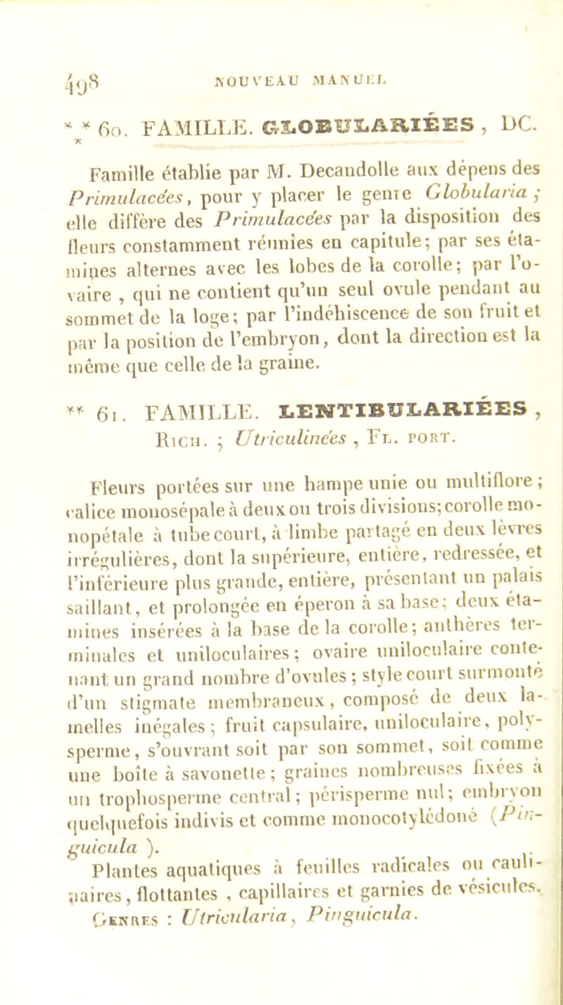 i-SOUVEAU MAMJEJ. * * 6o. FAMILlJi. GS-OEULARIÉES , UC. •K Famille établie par M. Decaudolle aux dépens des Primulacées, pour y placer le geme Globularia j elle diffère des P rimulacées par la disposition des fleurs constamment réunies en capitule; par ses éta- mines alternes avec les lobes de la corolle; par l’o- vaire 9 cjui ne contient cju’un seul ovule pendant au sommet de la loge; par l’indébiscence de son fruit et par la position de l’embryon, dont la direction est la même que celle de la graine. 6i. FATillLLE. LENTIBULARIÉES , Rien. ; Uiriculinces , Fl. port. Fleurs portées sur une hampe unie ou multiflore ; calice mouosépale à deux ou trois divisions; corolle mo- nopétale à tube court, à limbe partagé en deux lèvres iirégulières, dont la supérieure, entière, redre.ssée, et l’inférieure plus grande, entière, présentant un palais saillant, et prolongée en éperon à sa hase; deux éta- mines insérées à la base delà corolle; antbères tei- minalcs et uniloculaires; ovaire uniloculaire conte- nant un grand nombre d’ovules ; style court surmonté d’un stigmate membraneux, composé de deux la- melles inégales; friul capsulaire, uniloculaire, polv- sperme, s’ouvrant soit par son sommet, soit comme une boîte à savonctie; graines nombreuses fixées a un tropbospenne centr.aï; périsperme nul; embryon ((ueUpiefois indiv is et comme monocotylédoné {Pu:- f^uicula ). Plantes aquatiques à feuilles radicales ou cauli- naircs, flottantes , capillaires et garnies de vésicules. Gsnrf.s : IJlricitlaria, Pin^utcula.