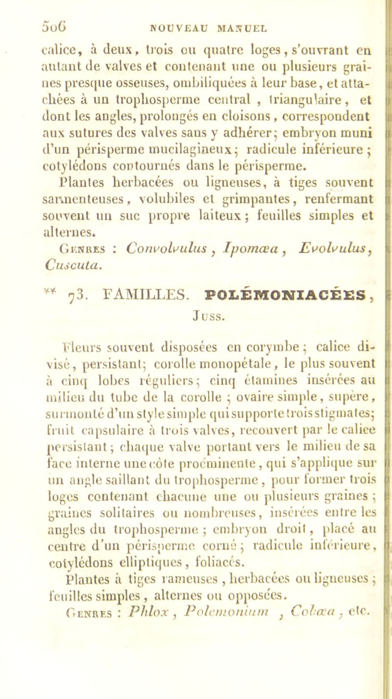 5oG calice, à deux, trois ou quatre loges, s’ouvrant en autant de valves et contenant une ou plusieurs grai- nes presque osseuses, oiuLiliquées à leur base, et atta- chées à un tropliosperme central , triangulaire, et dont les angles, prolongés en cloisons, correspondent aux sutures des valves sans y adhérer^ embryon muni d’un périsperme mucilagineux; radicule inférieure; cotylédons contournés dans le périsperme. Plantes herbacées ou ligneuses, à tiges souvent samienteuses, volubiles et grimpantes, renfermant souvent un suc propre laiteux ; feuilles simples et alternes. Genres ; Corwol^’ulus , Ipomœa , JEuoli'ulus, Cuscula. 73. FAMILLES. POI.ÉlVIONIACÉ£S, Juss. Fleurs souvent disposées en corynibe ; calice di- visé, persistant; corolle nionopétale, le plus souvent à cinq lobes réguliers; cinq étamines insérées au milieu du tube de la corolle ; ovaire simple, siqiére, siu'inouléd’nn style simple qui supporte trois stigmates; fruit capsulaire <à trois valves, recouvert par le calice persistant; chacpie valve portant vers le milieu de sa face interne une côte proemiuente , qui s’applique sur un angle saillant du trophosperine , pour former trois luges contenant chacune une ou plusieurs graines ; graines solitaires ou nombreuses, insérées entre les angles du trophosperine. ; embryon droit, placé au centre d’un périsperme corué ; radicule inferieure, cotylédons elliptiques, foliacés. Plantes à tiges lanieuscs , herbacées on hgucuscs ; feuilles simples , alternes on opposc'es. Genres : Phlox , Polrmoninni , Cclaii, etc.