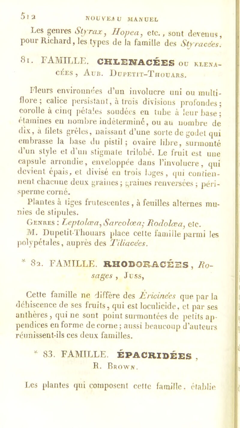 NOüVKAL; MAft'ÜEL Les genres Styrax, Jlopea, etc., sont devenus, pour Richard, les types de la famille des Slyracées. Si. famille. CHLENACÉES ou ki.exa- cÉEs , Aun. Ddpetit-Thouars. Fleurs enviroiini'es d’un involucre nui ou multi- floie; calice persistant, a trois divisions prolondes^ corolle à cinq pétales soudées en tube à leur hase; clainines en nombre indéterminé, ou au nombre de dix, a filets grêles, naissant d’une sorte de godet qui embrasse la base du pistil; ovaire libre, surmonté d’un style et d’un stigmate trilobé. Le fruit est une capsule arrondie, enveloppée dans l’involucre, qui devient épais, et divisé en trois loges, ipii contien- nent chacune deux graines ; graines renversées ; péri- sperme corné. Plantes à tiges irutesceutes, à feuilles alternes mu- nies de stipules. Genres : Leptolœn, Sarcolœn- Rodolœa, etc. M. DupetitThouars place celte famille parmi les polypétales, auprès des Tiliacées. * 82. FAMILLE. RHODOB.ACÉSS , Ro- sages , Juss, Cette famille ne diffère des Èricinées que par la déhiscence de ses fruils, qui est loculicide, et par ses anthères , qui ne sont point sui'monlées de petits ap- pendices en forme de corne ; au.ssi beaucoup d’auteurs réunissent-ils ces deux familles. “ 8.3. FAMILLE. ÉPACRIDÉES , R. Rrowiv. Les plantes qui coinpo.scnt cette famille, établie