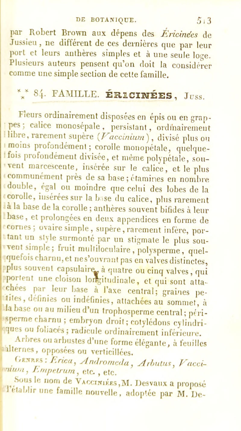 par Robert Brown aux dépens des Éricmées de Jussieu, ne différent de ces dernières que par leur port et leurs authères simples et à une seule loqe. Plusieurs auteurs pensent qu’on doit la considérer comme une simple section de celte famille. 84. FAMILLE. ÉaiCIMÉES, Juss. Fleurs ordinairement disposées en épis ou en grap- pes ; calice monosépale, persistant, ordinairement libre, rarement supère {P^accininm'j, divisé plus ou I moins profondément ; corolle monopétale, quelque- Ifois profondément divisée, et même polypétale, sou- vent marcescente, insérée sur le calice, et le plus ' communément piès de sa base ; étamines en nombre, double, égal ou moindre que celui des lobes de la corolle, insérées sur la bise du calice, plus rarement à la base de la corolle ; antbères souvent bifides à leur base, et prolongées en deu.x appendices en forme de cornes; ovaire simple , supère, rarement infère, por- tant un style surmonté par un stigmate le plus sou- vent simple; fruit multiloculaire , polysperme, quel- quefois charnu, et nes’ouvrant pas en valves distinctes, plus souvent capsulain^ à quatre ou cinq valves, qui portent une cloison loi^itudinale, et qui sont atta- chées par leur base à l’axe central; graines pe- tites, definies ou indéfinies, attachées au sommet, à la base ou au milieu d’un trophosperme central; péri- sperme charnu ; embryon droit ; cotylédons cylindri- ■ques ou foliacés; radicule ordinairement inférieure. .\rbres ou arbnste,s d’une forme élégante, à feuilles Mterncs, opposées ou verticillées. > t,F.NP.F,s ; /Crlca, y/nr/rnmcr/a, yfr/mlus, Vacci- 1/ ntuhi ^ y etc, ^ etc. \ Desvaux a (iroposé I établir une famille nouvelle, adoptée par M. De-