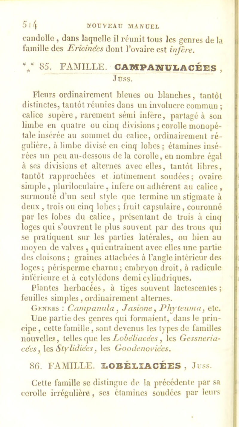 .')l4 NOUVEAU MANUEL candollc , dans laquelle il réunit tous les genres de la famille des Ericinëes dont l’ovaire est infère. 85. FAMILLE. CAMPANULACÉES , i Juss. Fleurs ordinairement bleues ou blanches, tantôt distinctes, tantôt réiiuies dans un involucre commun ; calice supère, rarement sémi infère, partagea sou limbe en quatre ou cinq divisions ; corolle monopé- tale insérée au sommet du calice, ordinairement ré- gulière. à limbe divisé en cinq lobes; étamine.s insé- rées un peu au-dessous de la corolle, en nombre égal à ses divisions et alternes avec elles, tantôt libres, tantôt rapprochées et inlimemeul soudées; ovaire simple, pluriloculaire , infère ou adhérent au calice, surmonté d’un seul style que termine un stigmate à I deu.\ , trois ou cinq lobes ; fruit capsulaire , couronné i par les lobes du calice, présentant de trois à cinq | loges qui s’ouvrent le plus souvent par des trous qui i se pratiquent sur les parties latérales, ou bien au i moyen de valves , qui entraînent avec elles une partie des cloisons ; graines allacbées à l’angle intérieur des I loges ; péiisperme charnu ; embrjon droit, à radicule ! inférieure et il cotylédons demi cylindriques. Plantes herbacées, à tiges souvent lactescentes; ; feuilles simples, ordinairement alternes. Genres : Catnjmmda, Jasione, Phytewna, etc. Une partie des genres cpii formaient, dans le prin- • ripe , cette famille , sont devenus les types de familles f nouvelle.^, telles que les 7.oôc'7/«cei;s, les Gessneria- cëes, \es Styliilices J les Oooderioi’ices. SG. FAMILLE. EOBÉEXACÉES , Ji .ss. Cette famille se distingue di- la précédente ]>ar sa i corolle irrégulière, ses étamiinis soudées par leurs :