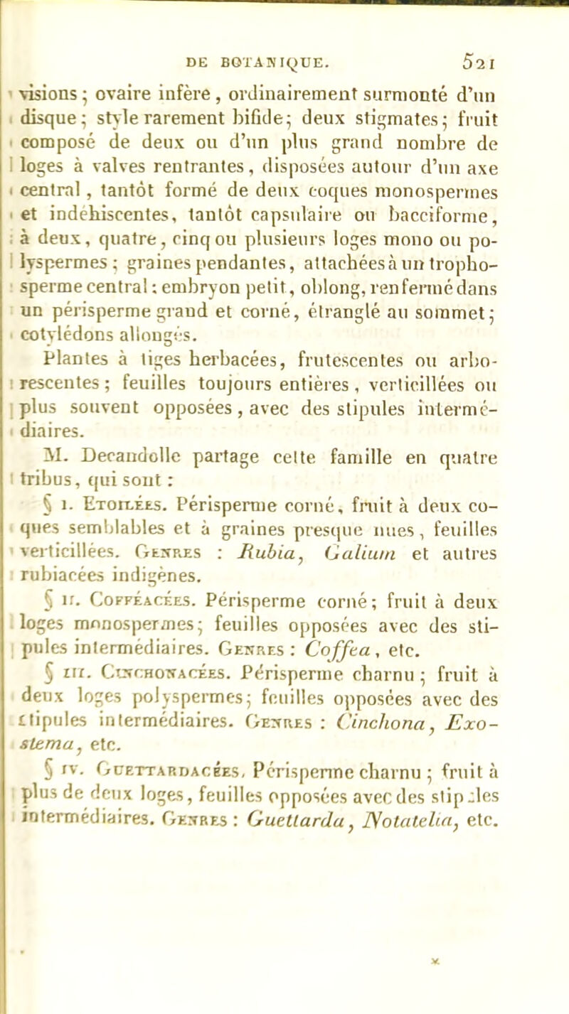 ' \Tsions • ovaire infère , ordinairement surmonté d’un I disque; style rarement bifide; deux stigmates; fruit I composé de deux ou d’un plus grand nombre de I loges à valves rentrantes, disposées autour d’un axe < central, tantôt formé de deux coques nionospermes I et indéhiscentes, tantôt capsulaire on baccifornie, : à deux, quatre, cinq ou plusieurs loges mono ou po- llyspermes; graines pendantes, attachées à un tropho- ' sperme central : embryon petit, oblong, renfermé dans un périsperme grand et corné, étranglé au sommet; ' cotylédons allongés. Plantes à tiges herbacées, frutescentes ou arbo- I rescentes ; feuilles toujours entières , verlicillées ou I plus souvent opposées , avec des stipules inlermé- ■ diaires. M. Decandollc partage celte famille en quatre I tribus, qui sont : § 1. ExorLÉES. Périsperme corné, fruit à deux co- ques semblables et à graines presque nues, feuilles 1 verticillées. GtrrRES ; Rubia, Galium et autres I rubiacées indigènes. § ir. CoFFÉAcÉES. Périsperme corné; fruit à deux loges mnnospermes; feuilles opposées avec des sti- pules intermédiaires. Gekres : Coffta , etc. § III. CtxcHOWACÉES. Périsperme charnu ; fruit à deux loges polyspermes; feuilles opposées avec des ilipules intermédiaires. GEivaEs ; Cinchona, Exo- itema, etc. § IV. Güettardacées, Périspenne charnu ; fruit à plus de deux loges, feuilles opposées avec des stip.;lcs intermédiaires. Ge.vbes : Guetlarda, Notateluc, etc.