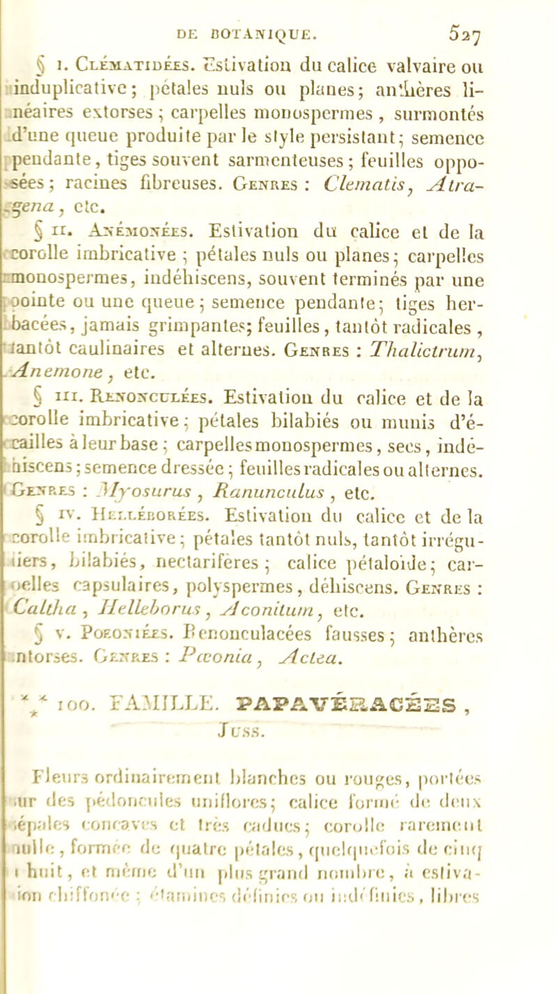 § 1. Cléaiatidées. cslivatiou du calice valvaire ou linduplicative; pétales uuls ou planes; au'.tières li- .néaires extorses ; carpelles monospcrmes , surmontés d’une queue produite par le style persistant; semence 1 pendante, tiges souvent sarnicnteuses ; feuilles oppo- >«ées; racines fibreuses. Genres: Clematis, Alra- -^ma, cte. § ïi. Anémonées. Estivation du caliee et de la ■■corolle imbricative ; pétales nuis ou planes; carpelles nnonospeimes, iudéhiseens, souvent terminés par une loointe ou une queue; semence pendante; tiges her- ibacées, jamais grimpantes; feuilles, tantôt radicales , lïantot caulinaires et alternes. Genres : TJialictrn/ii, Anemone, etc. § III. Renoncclées. Estivation du calice et de la corolle imbricative; pétales bilabiés ou niuuis d’é- ' cailles àleurbase; carpelles monospermes, secs, indê- Lbiscens ; semence dressée ; feuilles radicales ou alternes. (Genres ; Myosurus , Ranuncidus , etc. § IV. Heecéborées. Estivation du calice et de la corolle iuibricative ; pétales tantôt nuis, tantôt irrégu- iiers, bilabiés, nectarifères ; calice pétaloide; car- oelles capsulaires, polyspermes, déliiscens. Genres : ' Caltha , Ilellclnrus, Aconilum, etc. § V. PoEONiÉES. Bcnouculacées fausses; anthères entorses. Genres: Pœonia, Actea. V 100. FA.MILLE. PAPAVÉSiACHES , Jess. Fleurs ordinairement blanches ou rouges, portées '.iir des j>édoncules uiiiflores; calice forint- de deux ■'.épales concavi-s et très caducs; corolle rarement laiille , formée de quatre pétales, (pielquefois de ciinj ■ I huit, et meme d’un plus grand nombre, a esliva- ■imi fliiffont-c : ■•tamincs délitiics on ii:d< finies, libres