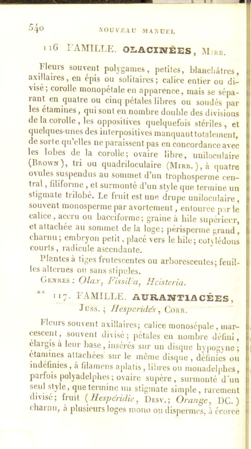 I iG FAMILLE. OLACIBïÊES, M:iu!. Fleurs souvent polygames, peliles, blaucliâtrcs, axillaires, en épis ou solilaires; calice entier ou di- visé; corolle, monopélale en apparence, mais se sépa- rant en quatre ou cinq pétales libres ou soudés pâl- ies étamines, qui sont en nombre double des divisions de la corolle, les opposilives quelquefois stériles , et quelques-unes des interpositives manquaiittotalement, de sorte qu’elles ne paraissent pas en eoncordanceavec les lobes de la corolle; ovaire libre, uniloculaire (Brown), tri ou quadriloculaire (Mirb. ),à quatre ovules suspendus au sommet d’un trophosperme cen- tral , filiforme , et surmonté d’un style que termine un stigmate trilobé. Le fruit estime drupe uniloculaire, souvent monosperme par avortement, enlource p ir le calice, accru ou baeciforme; graine à bile siiperiei-r, et attachée au sommet de la loge; périsperme grand, cbariiii; embryon petit, placé vers le hile; cotviéduiis courts, radicule ascendante. Plantes à tiges frutescentes ou arborescentes; feuil- les alternes ou sans stipules. Genres ; Olax, FissiVa, Heisteria. 117. FAMILLE. AURANTIACÉES, Joss. ; Hesperidds , Cour. Flciiis souvent axillaires; calice monosépale, mar- cescenl, souvent divisé; pétales en nombre défini, élargis à leur base, insérés sur un disipie bypogjne; étamines attachées sur le même disque, définies ou indéfinies , à filameiis aplatis , lilires ou monadelpbes, parfois polyadelplies ; ovaire siipère , surmonté d'un seul .style, que termine im stigmate simple, rarement divisé; fruit (Hesfjéridif, Desv.; Orange, UC.) chai nu, à plusieurs loges mono on dispermes, à écorce