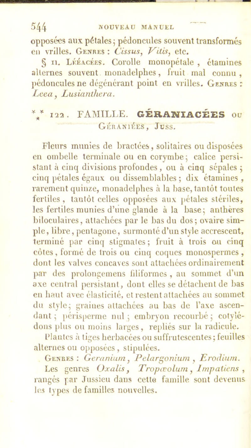 opposées ans pétales; pédoncules souvent transformés eu vrilles. Genres : Cissus, Vilis, etc. § n. Lkéacées. Corolle monopétale , étamines alternes souvent monadelphes, fruit mal connu , ])édoncules ne dégénérant point en vrilles. Genres : Lcea, Lusianthera. V laa- FAMILLE. GÉRANIACÉES on GÉnanimes, Jbss. Fleurs munies de bractées, solitaires ou disposées en ombelle terminale ou en corymbe; calice persi- stant à ciuq divisions profondes , ou à cinq sépales ; cinq pétales égaux ou dissemblables ; di.x étamines , rarement quinze, monadelphes à la base, tantôt toutes fertiles , tantôt celles opposées aux pétales stériles, les fertiles munies d’une glande à la base; anthères biloculaires, attachées par le bas du dos; ovaire sim- ple, libre, pentagone, surmonté d’un style accrescent, terminé par cinq stigmates ; fruit à trois ou cinq côtes , formé de trois ou cinq co([ucs monospermes , dont les valves concaves sont attachées ordinairement par des prolongemens liliformes , au sommet d’un axe central [lersistant, dont elles se détachent de bas en haut avec élasticité, et restent attachées au sommet du style; giaiues attachées au bas de l’axe ascen- dant ; périsperme nul; embryon recourbé; cotylé- dons plus ou moins larges, re[)liés sur la radicule. l’ianlcs à tiges herbacées ou suffrutcscentes ; feuilles alternes ou opjiosécs , stipulées. Genres; Gcraniarn, Pélargonium , Erotlitim. Les genres (Jxalis, Tropœolurn, Impatiens , rangés par Jussieu dans cettu famille sont devenus les types de familles nouvelles.