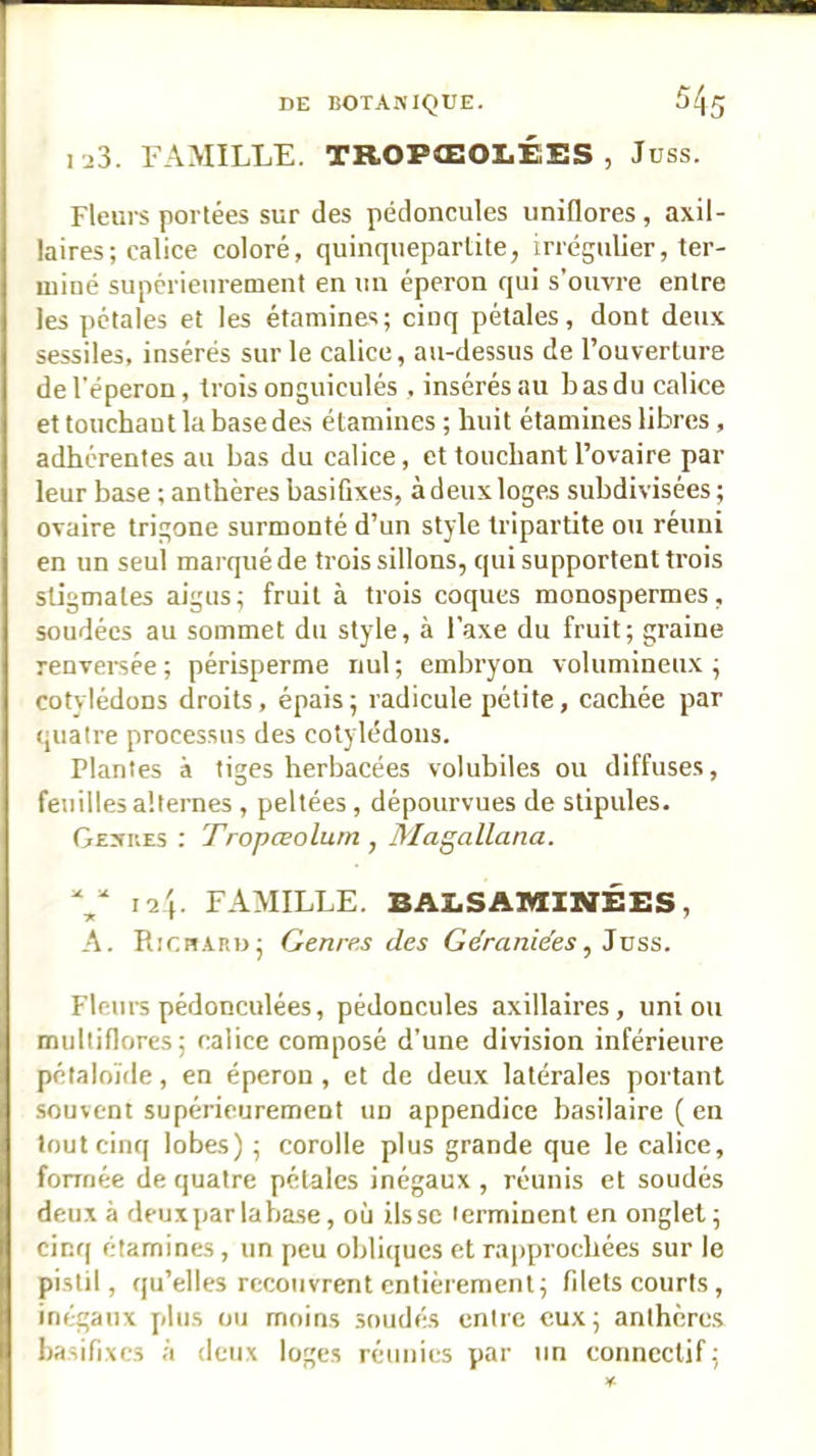 1J3. FAMILLE. TROPŒOLÉES , Juss. Fleurs portées sur des pédoncules unidores, axil- laires; calice coloré, quinqueparlite, irrégulier, ter- miné supérieurement en un éperon qui s’ouvre entre les pétales et les étamines; cinq pétales, dont deux sessiles, insérés sur le calice, au-dessus de l’ouverture de l'éperon, trois onguiculés , insérés au b as du calice et touchant la base des étamines ; huit étamines libres, adhérentes au bas du calice, et touchant l’ovaire par leur base ; anthères basiûxes, à deux loges subdivisées ; ovaire trigone surmonté d’un style tripartite ou réuni en un seul marqué de trois sillons, qui supportent trois stigmates aigus; fruit à trois coques monospermes, soudées au sommet du style, à l’axe du fruit; graine renvei'sée ; périsperme nul ; embryon volumineux ; cotylédons droits, épais ; radicule pétite, cachée par quatre processus des cotylédons. Plantes à tiges herbacées volubiles ou diffuses, feuilles alternes , peltées, dépourvues de stipules. Geni'.es : Tropœolum , jMagallana. V '^4. FAMILLE. BAZ.SAiyiXNÉES, A. RiCBARDj Genres des Géraniées^ Juss. Fleurs pédonculées, pédoncules axillaires, union miiltiflores; calice composé d’une division inférieure pélaloïde, en éperon , et de deux latérales portant souvent supérieurement un appendice basilaire ( en tout cinq lobes) ; corolle plus grande que le calice, fomiée de quatre pétales inégaux , réunis et soudés deux à deux par la base, où ils se terminent en onglet; cinq étamines , un peu obliques et rapprochées sur le pistil, qu’elles recouvrent entièrement; filets courts , inégaux plus ou moins soudés entre eux; anthères basifixcs à deux loges réunies par un connectif;