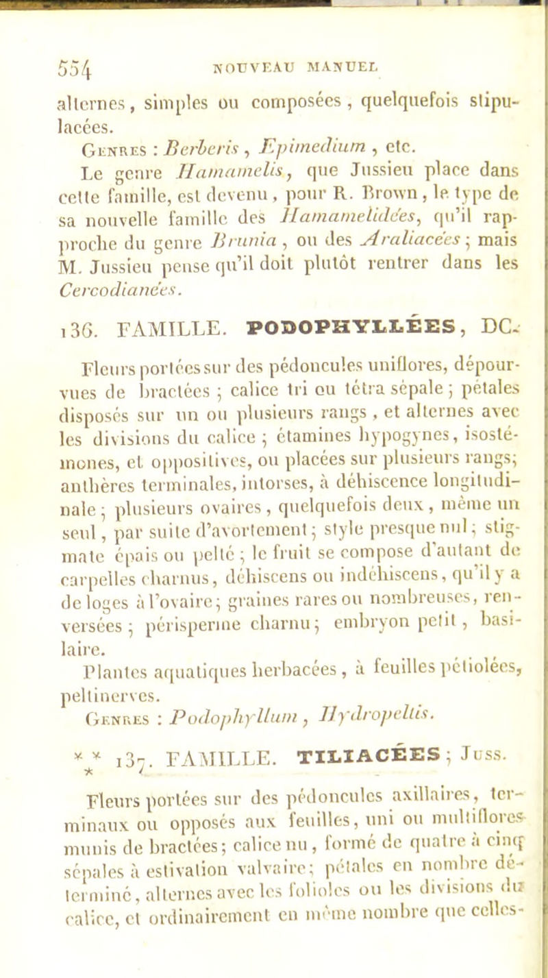 allcrnes, simples üu composées, quelquefois slipu- lacces. Genres : Berhcris , F.pimeâium , etc. Le genre llanmmelis, que Jussieu place dans celte famille, est clcveini, pour R. Rrown , le. type de sa nouvelle famille des UamatnelMes, (pi’il rap- jiroclie du genre Brnuia , ou des Araliacecs ; mais M. Jussieu pense (pi’il doit plutôt rentrer dans les Cercodia/ie'ex. i36. FAMILLE. PODOPHYLLÉES, DC. Fleurs porléessur des pédoncules uniflores, dépour- vues de hraclécs ; calice tri ou télra sépale ; pétales disposés sur un ou plusieurs rangs , et alternes avec les divisions du calice ^ étamines liypogynes, isosté- inones, et opposilives, ou placées sur plusieurs raug.s; anthères terminales, intorses, à déhiscence longitudi- nale; plusieurs ovaires, quelquefois deux, même un seul, par suite d’avortement; style presque nul; stig- mate épais ou pelté ; le fruit se compose d’autant de carpelles charmis, dchiscens ou indéhisceus, qu’il y a délogés à l’ovaire; graines rares ou nombreuses, ren- versées ; périsperme charnu; embryon petit , basi- lairc. Plantes aquatiques herbacees, à feuilles l'éliolées, peltinervcs. Genres : Podojdiylluni, llydrojn'lltx. ** i3-, FAMILLE. TIEIACÉES ; Juss. if. ^ Fleurs portées sur des pédoncules axillaires, ter- minaux ou opposés aux leuilles, uni ou multillorc-s^ munis de bractées; calice nu , formé de quatre a cincf sépales à estivation valvairc; pétales en nomhrcdé- Icrniinc, alternes avec les folioles ou les divisions du calice, et ordinairement en même nombre que celles-