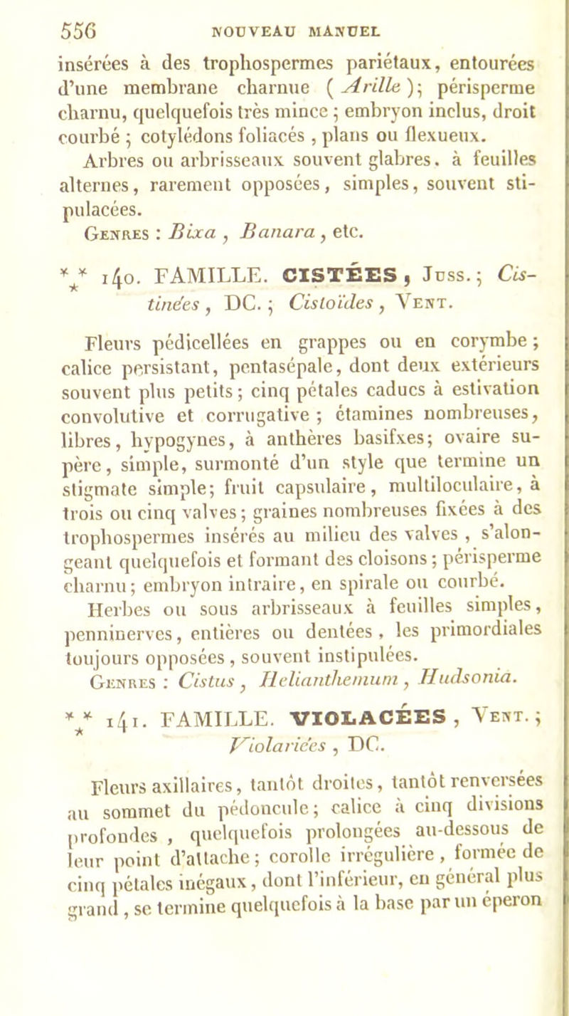 insérées à des trophospermes pariétaux, entourées d’une membrane charnue {Arille):, périspcrme charnu, quelquefois très mince ; embryon inclus, droit courbé ; cotylédons foliacés , plans ou flexueux. Arbres ou arbrisseaux souvent glabres, à feuilles alternes, rarement opposées, simples, souvent sti- pulacées. Genres : Bixa , Banara , etc. Y i4o. FAMILLE. CISTÉES, Jnss.; CU- tindes , DC. ; Cistoïdes , Vent. Fleurs pédicellées en grappes ou en corymbe ; calice persistant, pcntasépale, dont deux extérieurs souvent plus petits ; cinq pétales caducs à estivation convolutive et corrugative ; étamines nombreuses, libres, hvpogynes, à anthères basif.xes; ovaire su- père, simple, surmonté d’un style que termine un stigmate simple; fruit capsulaire, multiloculaire, à trois ou cinq valves; graines nombreuses fixées à des trophospermes insérés au milieu des valves , s’alon- geant quelquefois et formant des cloisons ; périsperme charnu; embryon intraire, en spirale ou courbé. Herbes ou sous arbrisseaux à feuilles simples, penninerves, entières ou dentées, les primordiales toujours opposées, souvent instipulées. Genres ; Cistus , Hdiantheniuni, Hudsonia. i4i. FAMILLE. VIOLACÉES, Vent.; Tdolafices , DC. Fleurs axillaires, tantôt droites, tantôt renversées au sommet du pédoncule; calice à cinq divisions profondes , quelquefois prolongées au-dessous de leur point d’attache; corolle irrégulière, formée do cinq jiélales inégaux, dont l’inférieur, en général plus grand , sc termine quelquefois à la base par un éperon