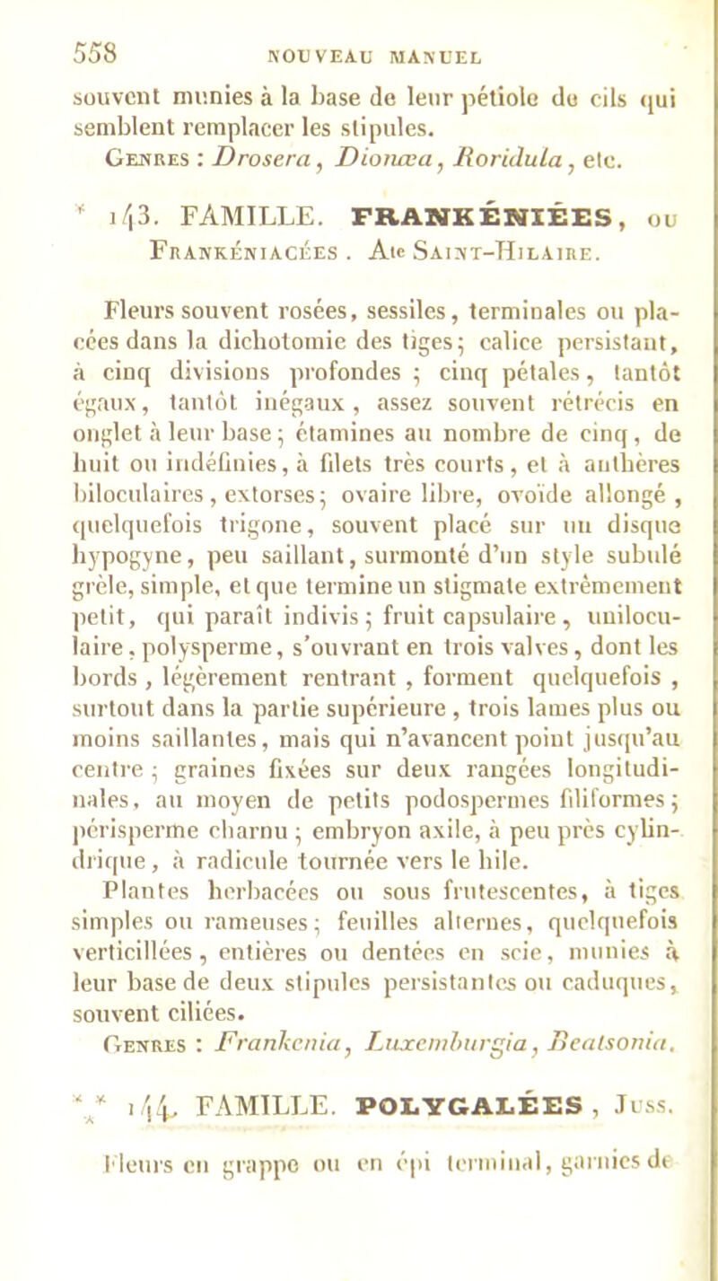 souvent munies à la base de leur pétiole du cils <jui semblent remplacer les stipules. Genres : Drosera, Diotiœa, Roridula, etc.  ]/i3. FAMILLE. FRANKÉNIÉES, ou Frankéniacées . Atc Saint-Hilaire, Fleurs souvent rosées, sessiles, terminales ou pla- cées dans la dichotomie des tiges; calice persistant, à cinq divisions profondes ; cinq pétales, tantôt égaux, tantôt inégaux, assez souvent rétrécis en onglet à leur base ; étamines au nombre de cinq, de huit ou indéfinies, à filets très courts, et à aulbères biloculaires , extorses; ovaire libre, ovoïde allongé, quelquefois trigone, souvent placé sur un disque hypogyne, peu saillant, surmonté d’un style subulé grêle, simple, et que termine un stigmate extrêmement petit, qui paraît indivis ; fruit capsulaire , unilocu- laire , polysperme, s’ouvrant en trois valves, dont les bords , légèrement rentrant , forment quelquefois , surtout dans la partie supérieure , trois lames plus ou moins saillantes, mais qui n’avancent point jusipi’au ceiilre ; graines fixées sur deux rangées longitudi- nales, au moyen de petits podospermes filiformes ; périsperme charnu ; embryon axile, à peu près cylin- drique , à radicule tournée vers le bile. Plantes herbacées ou sous frutescentes, à tiges simples ou rameuses; feuilles alternes, quelquefois verticillées, entières ou dentées en .scie, munies à leur base de deux stipules persistantes ou caduques, souvent ciliées. Genres : Rrankcnia, Liixcmhurgia, Bealsonia, i 'l4. FAMILLE. POLYGALÉES , .Tu.ss. f leurs en gi'iippc ou en épi terminal, gaïuics de