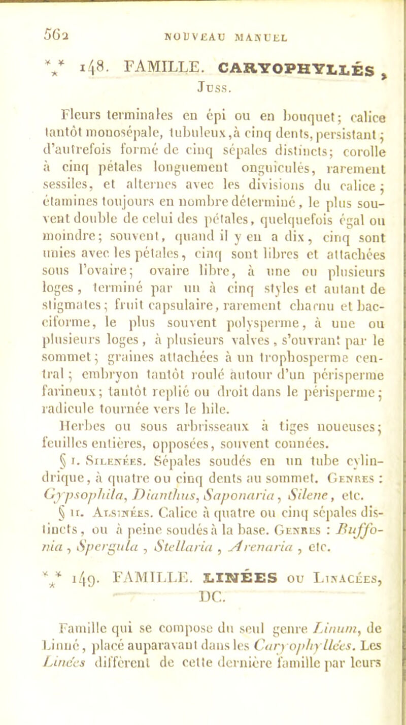 NüUVliAU MASUIiL 56l V i48- famille. CARYOPH'S’LI.ÉS , Jcss. Fleurs terminales en épi ou en l)oiu]uet; calice lantôl mouoscpalc, tubuleux,à cinq dents, persistant ^ d’aulrefois formé de cinq sépales distincts; corolle à cinq pétales longuement onguiculés, rarement .sessiles, et alternes avec les divisions du calice ; étamines toujours en nombre déterminé , le plus sou- vent double de celui des jiétalcs, quelquefois égal ou moindre; souvent, quand il yen a dix, cinq sont unies avec les pétales, cinq sont libres et attachées sous l’ovaire; ovaire libre, à une ou plusieurs loges, terminé par \in à cinq styles et autant de stigmates; fruit capsulaire, rarement charnu et bac- ciforme, le plus souvent polvsperme, à une ou plusieurs loges , à plusieurs valves , s’ouvrant par le sommet; graines attachées à un trophosperme cen- tral ; embryon tantôt roulé autour d’un périsperrae farineux; tantôt replié ou droit dans le périsjiernie ; l'adicule tournée vers le hile. Herbes ou sous arbrisseaux à tiges noueuses; feuilles entières, opposées, souvent connées. § I. SiLENÉES. Sépales soudés en un tube cylin- drique, à quatre ou cin(| dents au sommet. Genres ; Gj psophila, Diunlhus, Snponaria, SHene, etc. § H. Ai.siNF.ES. Calice à quatre ou cinq sépales dis- tincts, ou à peine soudés à la base. Genres : Buffo- fiia , iS'pergiila , Stella! ia , yfrenaria , etc. i/|9. FAMILLE. X.INi:ES ou Linacées, T3C. Famille qui se compose du seul genre. Linuni, de biiiné, ])lacé auparavant dans les Car) opltylices. Les Linces diffcrcnl de cette dernière famille par leurs