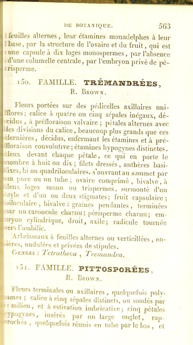 I feuilles alternes , leur étamines monaclelphes à leur Ibase, par la structure de l’ovaire et du fruit, qui est une capsule à dix loges monosperines, par l’absence ■ d’uue coluinelle centrale, par l’embryon privé de pé- irisperme. j5o. famille. TRÉOTANDRÉES, R. Brown. Fleurs portées sur des pédicelles a.xillaires uui- ■flores; calice à (jualre ou cinq sépales inégaux, dé- ' cidus , à préfloraisou valvaire ^ pétales alternes avec ' les divisions du calice, beaucoup plus grands que ces dernières, décidus, enfermant les étamines et à pré- iloraison convolutive ; étamines hypogynes distinctes, ■deux devant chaque pétale, ce (]ui en porte le nombre à huii ou dix; filets dressés, anthèi'es basi- ixeSjbi ou quadriloculaires, s’ouvrant au sommet par m pore ou un tube ; ovaire comprimé , bivalve , à leux loges mono ou trispermes, surmonté d’un ityle et d’un ou deux stigmates ; fruit capsulaire; n'Iocnlaire, bivalve; graines pendantes, terminées lar un caroncide cbarnu ; périsperme cliarnn; em- bryon cylindrique, droit, axilc; radicule tournée ^ers l'ombilic. Arbrisseaux à feuilles alternes ou verticillées , en- . ieres, ondrilées et privées de stipules. Gknp.es : 1 elratlieca , l'reniandra. ui. FAMILLE. PITTOSPORÉES, R. Brown. Fleurs terminales ou axillaires, quelquefois polv- arnes ; calice a cinq .sépales distincts, ou soudés par • rniieu, et à estivation imbricative; cinq pétales ypogynes, insères par un large onglet, rap rofliés , quelquefois réunis en tiilie |iar le bas , et