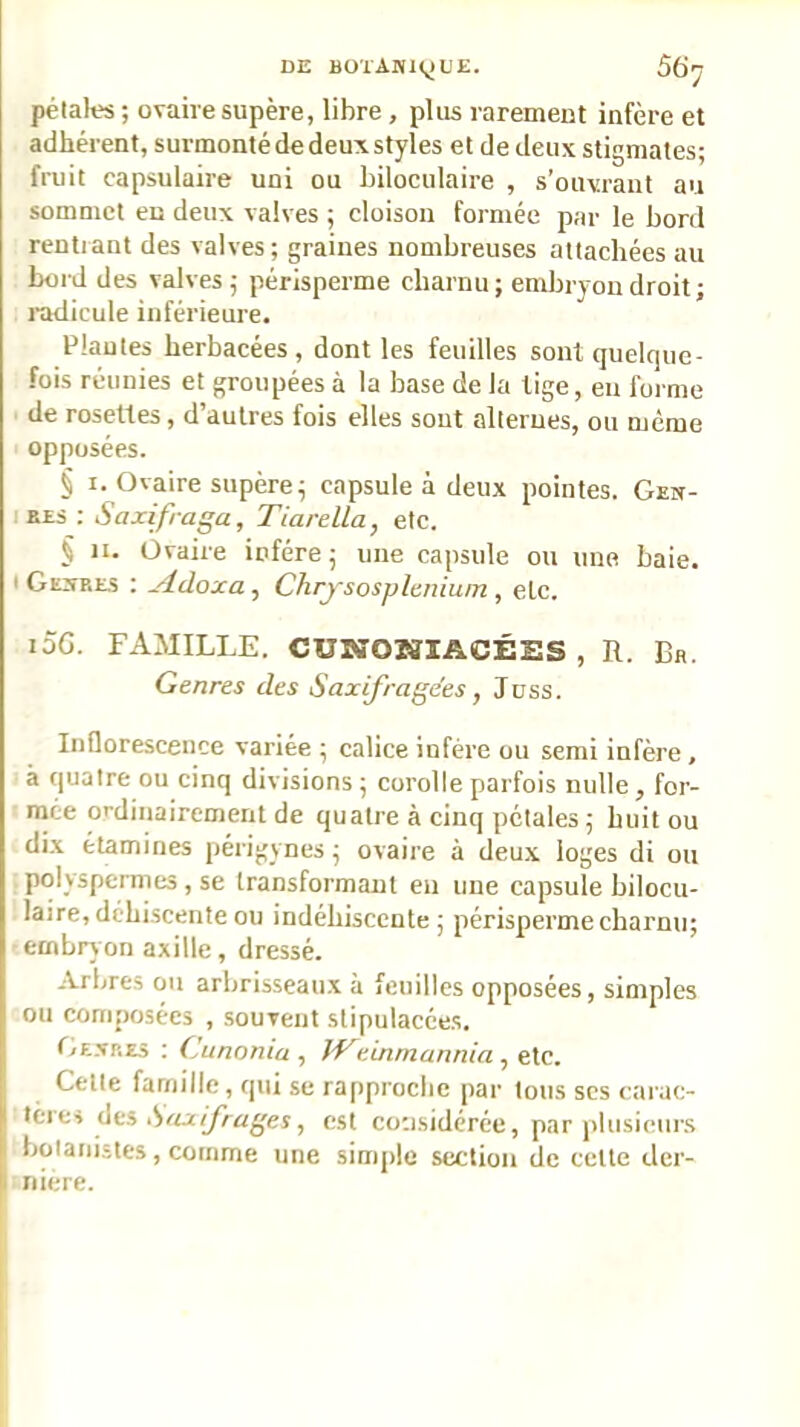 pétales ; ovaire supère, libre , plus raremeut infère et adhérent, surmonté de deux styles et de deux stigmates; fruit capsulaire uni ou biloculaire , s’ouvrant au sommet en deux valves ; cloison formée par le bord rentlant des valves ; graines nombreuses attachées au bord des valves; périsperme charnu; embryon droit ; radicule inférieure. Piaules herbacées, dont les feuilles sont quelque- fois réunies et groupées à la base de la lige, eu forme de rosettes, d’autres fois elles sont alternes, ou même opposées. § I. Ovaire supère; capsule à deux pointes. Gew- lEES : Saxifraga, Tiarella, etc. § II. Ovaire iofére; une capsule ou une baie. I Gest.es : yldoxa, Chrjsospltnium , etc. loG. FAMILLE. CUMTONIACÉSS , R. Bh. Genres des Saxifrage'es, Juss. Inflorescence variée ; calice infère ou semi infère , à quatre ou cinq divisions ; corolle parfois nulle , for- mée ordinairement de quatre à cinq pétales ; huit ou dix étamines périgynes ; ovaire à deux loges di ou polyspermes, se transformant eu une capsule bilocu- laire, déhiscente ou indéhiscente; périsperme charnu; embrv on axille, dressé. Arbres ou arbrisseaux à feuilles opposées, simples ou composées , souvent stipulacées. Gf-.vp.E5 ; Cunonia , JVeinmannia , etc. Cette famille, qui se rapproche par tous scs carac- tèies Aeh Saxifrages ^ est considérée, par plusieurs botanistes, comme une simple section de cette der- nière.