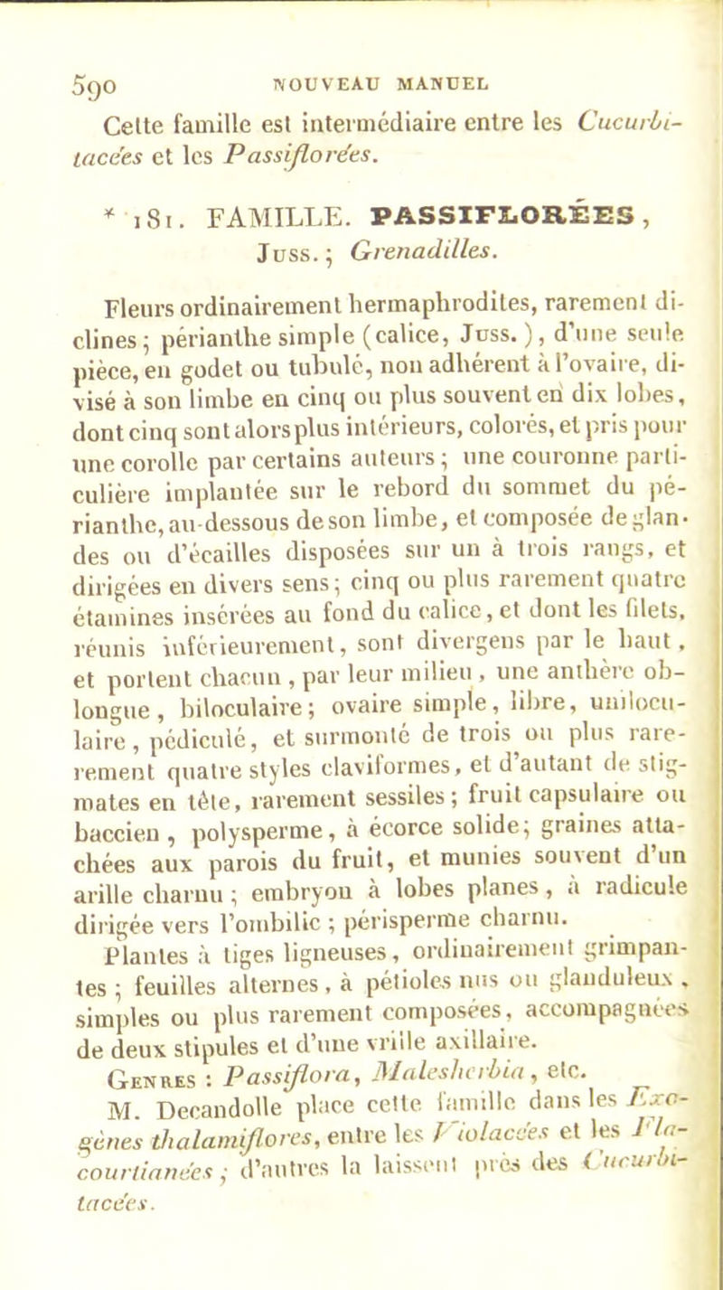 Cette famille est intermédiaire entre les Cucurbi- lacees et les Passiflordes. * 181. FAMILLE. PASSIFLORÉES, Jüss. ; Grenadilles. Fleurs ordinairement hermaphrodites, rarement di- clines^ périanlhe simple (calice, Jnss. ), d’une seule pièce, eu godet ou tubulé, non adhérent à l’ovaire, di- visé à son limbe en cinq ou plus souvent en dix lobes, dont cinq sont alors plus intérieurs, colorés, et pris pour une corolle par certains auteurs^ une couronne parti- culière implantée sur le rebord du sommet du pé- rianlhc,au-dessous desonlimbej et composée dej^lan» des ou d'écailles disposées sur un a liois raui^s, et dirigées en divers sens; cinq ou plus rarement quatre étamines insérées au fond du calice, et dont les filets, réunis inférieurement, sont divergens par le haut, i et portent chacun , par leur milieu , une anthère oh- j longue, biloculaire; ovaire simple, libre, uinlocu- j laire, pédiculé, et surmonté de trois ou plus rare- j renient quatre styles clavilormes, et d autant de stig- mates en tête, rarement sessiles; fruit capsulaire ou | baccieu , polysperme, à écorce solide; graines atta- j cirées aux parois du fruit, et munies souvent d un j arille charnu ; embryou à lobes planes, a radicule | dirigée vers l’ombilic ; périsperrae charnu. i Plantes à tiges ligneuses, ordinairement grimpan- j, les ; feuilles alternes, à pétioles nus ou glaiiduleu.v . j simples ou plus rarement composées, accompagnées [ de deux stipules et d’une vrille axillaire. ■ Genres t Passytova^ JMuLcshcibut ^ etc. M. Decandolle place celte, lamille dans les Exc- génes tJialaini/lon's, entre les /- iolacc'es et les 1 , couri/arw'ei j d’autres la laisseni pics des i ticui >i tacces.