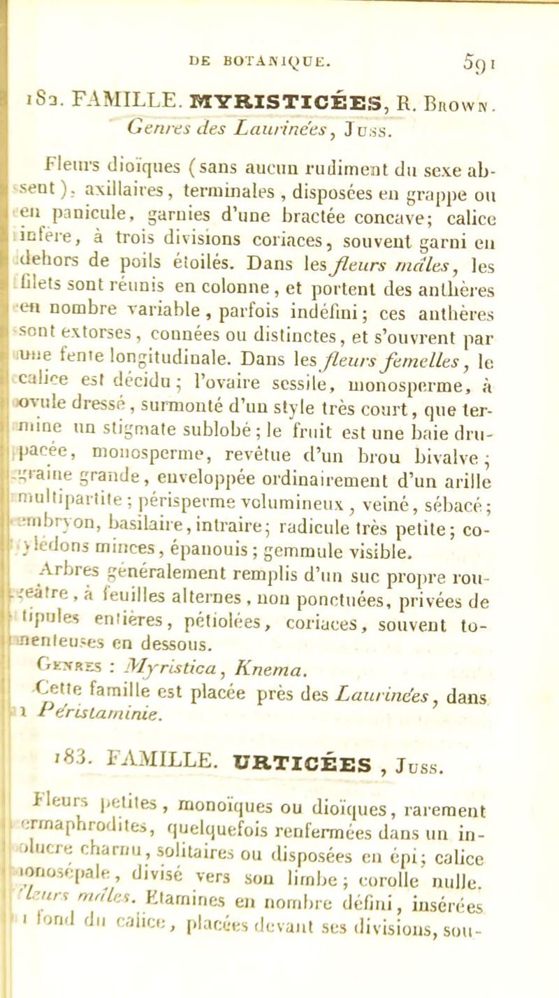 iSa. FAMILLE. MYRISTICÉES, R. Biiown. Genres des Laurinées, Juiss. Fleurs dioïques (sans aucun rudiment du se.\e ab- sent )., axillaires, terminales , disposées eu grappe ou eu panicule, garnies d’une bractée concave; calice infère, à trois divisions coriaces, souvent garni eu dehors de poils étoilés. Dans lesJleurs males, les filets sont réunis en colonne, et portent des anthères en nombre variable , parfois indéfini ; ces anthères ■sont e.xtorses , connées ou distinctes, et s’ouvrent par une fenie longitudinale. Dans les fleurs Jèrnelles, le calice est décidu ; l’ovaire scssile, nionosperme, à ovule dressé , suiinonlé d’un style très court, que ter- niine un stigmate sublobé ; le fruit est une baie dru- pacée, monosperme, revêtue d’un brou bivalve^ -graine grande, enveloppée ordinairement d’un arille multipartile; périsperme volumineux, veiné, sébacé; ■■eiiibrvon, basilaire, intraire; radicule très petite; co- ■ yledons minces, épanouis ; gemmule visible. .'Vrbres généralement remplis d’un suc propre rou- ■geàtre , à leuilles alternes , non ponctuées, privées de lipules entières, pétiolées, coriaces, souvent to- inenleu.ses en dessous. Oestres ; Myristica, Knema. Cette famille est placée près des Laurinées, dans V i PérisLatninie. I >83. FAMILLE. URTICÉES , Juss. II fleurs petites, monoïques ou dioïques, rarement il (,nnap irodites, fjuelquefois renfermées dans un in- I olucre charnu, solitaires ou disposées en épi; calice I lonosepale, divisé vers sou limbe; corolle nulle ), ■leurs males. Htarniries en nombre défiai, insérées }■ I tond du caiice, placées devant ses divisions, sou-